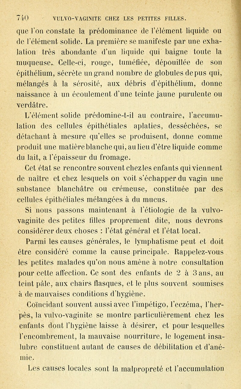 que l'on constate la prédominance de l'élément liquide ou de l'élément solide. La première se manifeste par une exha- lation très abondante d'un liquide qui baigne toute la muqueuse. Celle-ci, rouge, tuméfiée, dépouillée de son épithélium, sécrète un grand nombre de globules de pus qui, mélangés à la sérosité, aux débris d'épithélium, donne naissance à un écoulement d'une teinte jaune purulente ou verdâtre. L'élément solide prédomine-t-il au contraire, l'accumu- lation des cellules épithétiales aplaties, desséchées, se détachant à mesure qu'elles se produisent, donne comme produit une matière blanche qui, au lieu d'être liquide comme du lait, a l'épaisseur du fromage. Cet état se rencontre souvent chezles enfants qui viennent de naître et chez lesquels on voit s'échapper du vagin une substance blanchâtre ou crémeuse, constituée par des cellules épithéliales mélangées à du mucus. Si nous passons maintenant à l'étiologie de la vulvo- vaginite des petites filles proprement dite, nous devrons considérer deux choses : l'état général et l'état local. Parmi les causes générales, le lymphatisme peut et doit être considéré comme la cause principale. Rappelez-vous les petites malades qu'on nous amène à notre consultation pour cette affection. Ce sont des enfants de 2 à 3 ans, au teint pâle, aux chairs flasques, et le plus souvent soumises à de mauvaises conditions d'hygiène. Coïncidant souvent aussi avec l'impétigo, l'eczéma, l'her- pès, la vulvo-vaginite se montre particulièrement chez les enfants dont l'hygiène laisse à désirer, et pour lesquelles l'encombrement, la mauvaise nourriture, le logement insa- lubre constituent autant de causes de débilitation et d'ané- mie. Les causes locales sont la malpropreté et l'accumulation