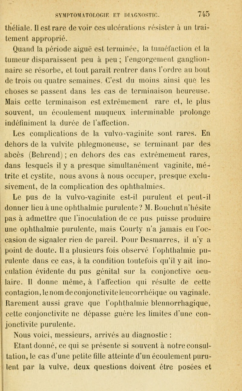 théliale. Il est rare devoir ces ulcérations résister à un trai- tement approprié. Quand la période aiguë est terminée, la tuméfaction et la tumeur disparaissent peu à peu; l'engorgement ganglion- naire se résorbe, et tout paraît rentrer dans l'ordre au bout de trois ou quatre semaines. C'esl du moins ainsi que les ehoses se passent dans les cas de terminaison heureuse. Mais cette terminaison est extrêmement rare et, le plus souvent, un écoulement muqueux interminable prolonge indéfiniment la durée de l'affection. Les complications de la vulvo-vaginite sont rares. En dehors de la vulvite phlegmoneuse, se terminant par des abcès (Behrend) ; en dehors des cas extrêmement rares, dans lesquels il y a presque simultanément vaginite, mé- trite et cystite, nous avons à nous occuper, presque exclu- sivement, de la complication des ophthalmies. Le pus de la vulvo-vaginite est-il purulent et peut-il donner lieu aune ophthalmie purulente? M. Bouchutn'hésite pas à admettre que l'inoculation de ce pus puisse produire une ophthalmie purulente, mais Gourty n'a jamais eu l'oc- casion de signaler rien de pareil. Pour Desmarres, il n'y a point de doute. Il a plusieurs fois observé f ophthalmie pu- rulente dans ce cas, à la condition toutefois qu'il y ait ino- culation évidente du pus génital sur la conjonctive ocu- laire. Il donne même, à l'affection qui résulte de cette contagion, le nom de conjonctivite leucorrhéique ou vaginale. Rarement aussi grave que l'ophthalmie blennorrhagique, cette conjonctivite ne dépasse guère les limites d'une con- jonctivite purulente. Nous voici, messieurs, arrivés au diagnostic : Etant donné, ce qui se présente si souvent à notre consul- tation, le cas d'une petite fille atteinte d'un écoulement puru- lent par la vulve, deux questions doivent être posées et