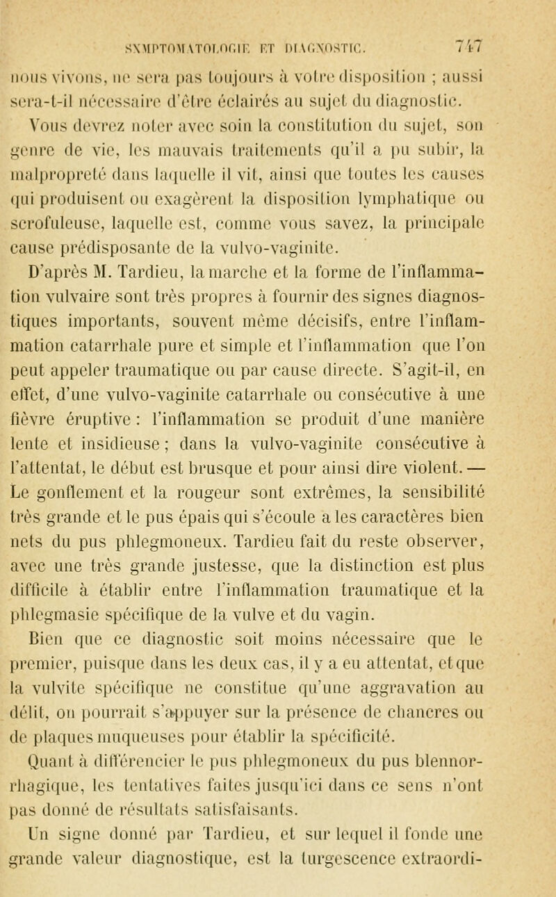 SXMPTOMATOLOGIE RT DIAGNOSTIC. J*kl nous vivons, ne sera pas toujours à votre disposition ; aussi sera-t-il nécessaire d'être éclairés au sujet du diagnostic. Vous devrez noter avec soin la constitution du sujet, son genre de vie, les mauvais traitements qu'il a pu subir, la malpropreté dans laquelle il vil, ainsi que toutes les causes qui produisent ou exagèrent la disposition lymphatique ou scrofuleuse, laquelle est, comme vous savez, la principale cause prédisposante de la vulvo-vaginite. D'après M. Tardieu, la marche et la forme de l'inflamma- tion vulvaire sont très propres à fournir des signes diagnos- tiques importants, souvent môme décisifs, entre l'inflam- mation catarrhale pure et simple et l'inflammation que l'on peut appeler traumatique ou par cause directe. S'agit-il, en effet, d'une vulvo-vaginite catarrhale ou consécutive à une lièvre éruptive : l'inflammation se produit d'une manière lente et insidieuse ; dans la vulvo-vaginite consécutive à l'attentat, le début est brusque et pour ainsi dire violent.— Le gonflement et la rougeur sont extrêmes, la sensibilité très grande et le pus épais qui s'écoule a les caractères bien nets du pus phlegmoneux. Tardieu fait du reste observer, avec une très grande justesse, que la distinction est plus difficile à établir entre l'inflammation traumatique et la phlegmasie spécifique de la vulve et du vagin. Bien que ce diagnostic soit moins nécessaire que le premier, puisque dans les deux cas, il y a eu attentat, etque la vulvile spécifique ne constitue qu'une aggravation au délit, on pourrait s'appuyer sur la présence de chancres ou de plaques muqueuses pour établir la spécificité. Quant à différencier le pus phlegmoneux du pus blennor- rhagique, les tentatives faites jusqu'ici dans ce sens n'ont pas donné de résultats satisfaisants. Un signe donné par Tardieu, et sur lequel il fonde une grande valeur diagnostique, est la turgescence extraordi-