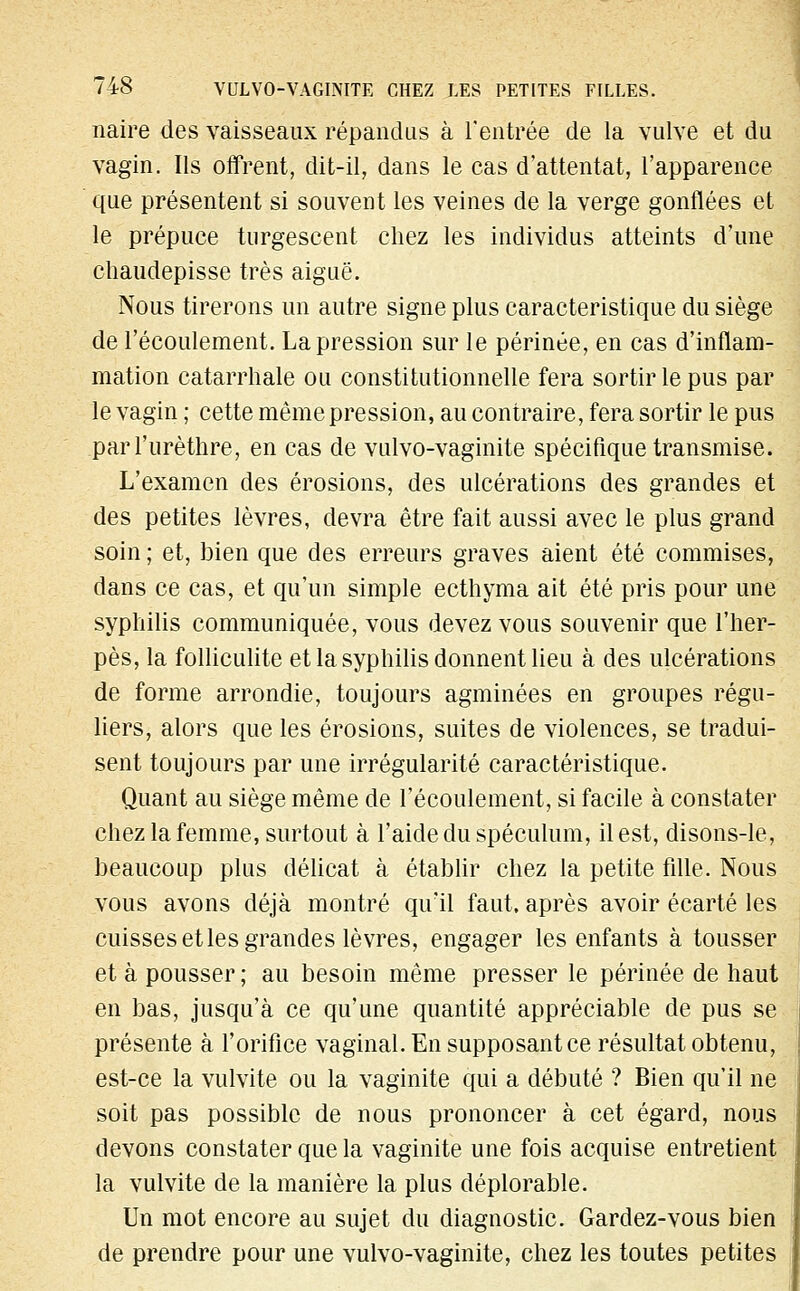 naire des vaisseaux répandus à l'entrée de la vulve et du vagin. Ils offrent, dit-il, dans le cas d'attentat, l'apparence que présentent si souvent les veines de la verge gonflées et le prépuce turgescent chez les individus atteints d'une chaudepisse très aiguë. Nous tirerons un autre signe plus caractéristique du siège de l'écoulement. La pression sur le périnée, en cas d'inflam- mation catarrhale ou constitutionnelle fera sortir le pus par le vagin ; cette même pression, au contraire, fera sortir le pus parl'urèthre, en cas de vulvo-vaginite spécifique transmise. L'examen des érosions, des ulcérations des grandes et des petites lèvres, devra être fait aussi avec le plus grand soin ; et, bien que des erreurs graves aient été commises, dans ce cas, et qu'un simple ecthyma ait été pris pour une syphilis communiquée, vous devez vous souvenir que l'her- pès, la folliculite et la syphilis donnent lieu à des ulcérations de forme arrondie, toujours agminées en groupes régu- liers, alors que les érosions, suites de violences, se tradui- sent toujours par une irrégularité caractéristique. Quant au siège même de l'écoulement, si facile à constater chez la femme, surtout à l'aide du spéculum, il est, disons-le, beaucoup plus délicat à établir chez la petite fille. Nous vous avons déjà montré qu'il faut, après avoir écarté les cuisses et les grandes lèvres, engager les enfants à tousser et à pousser ; au besoin même presser le périnée de haut en bas, jusqu'à ce qu'une quantité appréciable de pus se présente à l'orifice vaginal. En supposant ce résultat obtenu, est-ce la vulvite ou la vaginite qui a débuté ? Bien qu'il ne soit pas possible de nous prononcer à cet égard, nous devons constater que la vaginite une fois acquise entretient la vulvite de la manière la plus déplorable. Un mot encore au sujet du diagnostic. Gardez-vous bien de prendre pour une vulvo-vaginite, chez les toutes petites