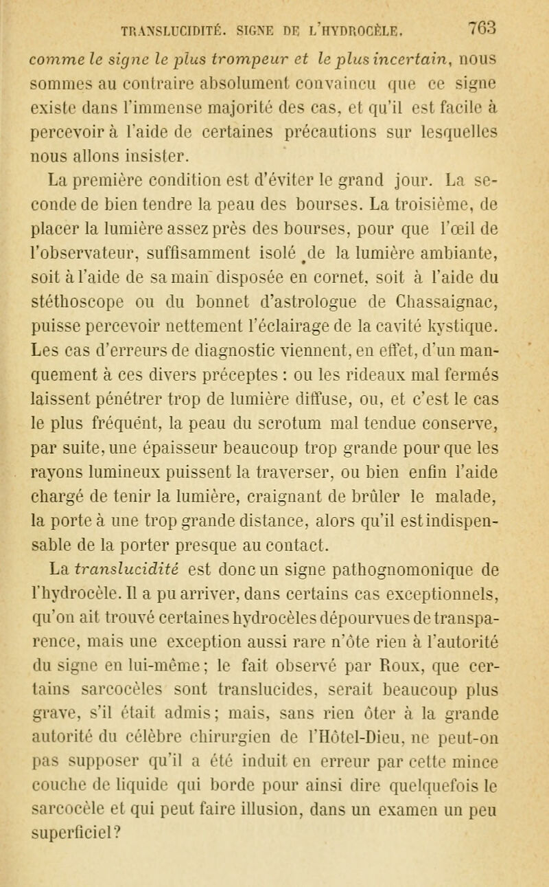 TRANSLUCIDITÉ. SIGNE DB i/hYDROCÊLE. 63 comme le signe le plus trompeur et le plus incertain, nous sommes au contraire absolument convaincu que ce signe existe dans l'immense majorité des cas, et qu'il est facile à percevoir a l'aide de certaines précautions sur lesquelles nous allons insister. La première condition est d'éviter le grand jour. La conde de bien tendre la peau des bourses. La troisième, de placer la lumière assez près des bourses, pour que l'œil de l'observateur, suffisamment isolé #de la lumière ambiante, soit à l'aide de sa main disposée en cornet, soit à l'aide du stéthoscope ou du bonnet d'astrologue de Chassaignac, puisse percevoir nettement l'éclairage de la cavité kystique. Les cas d'erreurs de diagnostic viennent, en effet, d'un man- quement à ces divers préceptes : ou les rideaux mal fermés laissent pénétrer trop de lumière diffuse, ou, et c'est le cas le plus fréquent, la peau du scrotum mal tendue conserve, par suite, une épaisseur beaucoup trop grande pour que les rayons lumineux puissent la traverser, ou bien enfin l'aide chargé de tenir la lumière, craignant de brûler le malade, la porte à une trop grande distance, alors qu'il est indispen- sable de la porter presque au contact. Là translucidité est donc un signe pathognomonique de l'hydrocèle. Il a pu arriver, dans certains cas exceptionnels, qu'on ait trouvé certaines hydrocèles dépourvues de transpa- rence, mais une exception aussi rare n'ôte rien à l'autorité du signe en lui-même; le fait observé par Roux, que cer- tains sarcocèles sont translucides, serait beaucoup plus grave, s'il était admis; mais, sans rien ôter a la grande autorité du célèbre chirurgien de l'Hôtel-Dieu, ne peut-on pas supposer qu'il a été induit en erreur par cette mince couche de liquide qui borde pour ainsi dire quelquefois le sarcocèle et qui peut faire illusion, dans un examen un peu superficiel?