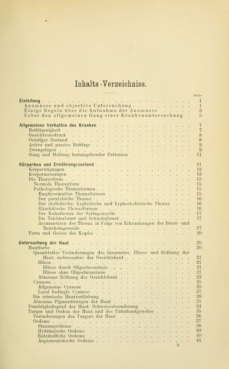 Inhalts -Verzeichniss. Seite Einleitung 1 Anamnese und objective Untersuchung 1 Einige Regeln über die Aufnahme der Anamnese 3 Ueber den allgemeinen Gang einer Krankenuntersuchung . 5 Allgemeines Verhalten des Kranken 7 Bettlägerigkeit 7 Gesichtsausdruck 8 Geistiger Zustand 8 Active und passive Bettlage 9 Zwangslagen 9 Gang und Haltung herumgehender Patienten 11 Körperbau und Ernährungszustand 11 Körperwägungen 12 Körpermessungen 13 Die Thoraxform . 15 Normale Thoraxform 15 Pathologische Thoraxformen 15 Emphysematöse Thoraxformen 15 Der paralytische Thorax 16 Der skoliotische, kyphotische und kyphoskoliotische Thorax ... 16 Rhachitische Thoraxformen 16 Der Kahnthorax der Syringomyelie 17 Die Trichterbrust und Schusterbrust 17 Asymmetrien des Thorax in Folge von Erkrankungen der Brust- und Baucheingeweide 17 Form und Grösse des Kopfes 20 Untersuchung der Haut 20 Hautfarbe 20 Quantitative Veränderungen des Incarnates, Blässe und Röthung der Haut, insbesondere der Gesichtshaut 21 Blässe 21 Blässe durch Oligochromämie 21 Blässe ohne Oligochromämie 21 Abnorme Röthung der Gesichtshaut 23 Cyanose 25 Allgemeine Cyanose ■ 25 Local bedingte Cyanose . 27 Die icterische Hautverfärbung • 28 Abnorme Pigmentirungen der Haut 31 Feuchtigkeitsgrad der Haut. Schweissabsonderung 34 Turgor und Oedem der Haut und des Unterhautgewebes 35 Veränderungen des Turgors der Haut 36 Oedeme 37 Stauungsödeme 38 Hydräpiische Oedeme 39 Entzündliche Oedeme 40 . Angioneurotische Oedeme 41 b