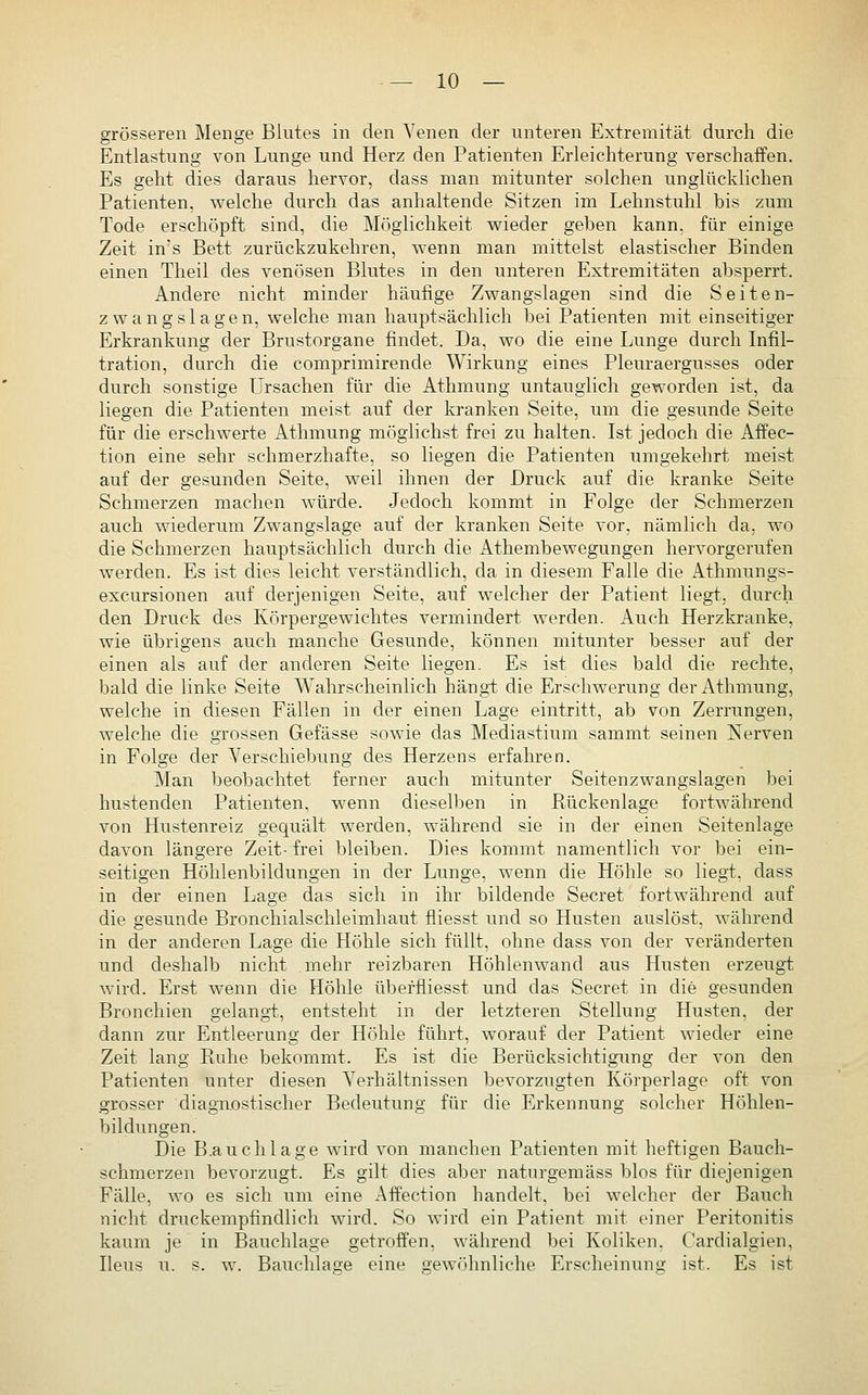 grösseren Menge Blutes in den Yenen der unteren Extremität durch die Entlastung von Lunge und Herz den Patienten Erleichterung verschaffen. Es geht dies daraus hervor, dass man mitunter solchen unglücklichen Patienten, welche durch das anhaltende Sitzen im Lehnstuhl bis zum Tode erschöpft sind, die Möglichkeit wieder geben kann, für einige Zeit in's Bett zurückzukehren, wenn man mittelst elastischer Binden einen Theil des venösen Blutes in den unteren Extremitäten absperrt. Andere nicht minder häufige Zwangslagen sind die Seiten- zwangslagen, welche man hauptsächlich bei Patienten mit einseitiger Erkrankung der Brustorgane findet. Da, wo die eine Lunge durch Infil- tration, durch die comprimirende Wirkung eines Pleuraergusses oder durch sonstige Ursachen für die Athmung untauglich geworden ist, da liegen die Patienten meist auf der kranken Seite, um die gesunde Seite für die erschwerte Athmung möglichst frei zu halten. Ist jedoch die Affec- tion eine sehr schmerzhafte, so liegen die Patienten umgekehrt meist auf der gesunden Seite, weil ihnen der Druck auf die kranke Seite Schmerzen machen würde. Jedoch kommt in Folge der Schmerzen auch wiederum Zwangslage auf der kranken Seite vor, nämlich da, wo die Schmerzen hauptsächlich durch die Athembewegungen hervorgerufen werden. Es ist dies leicht verständlich, da in diesem Falle die Athmungs- excursionen auf derjenigen Seite, auf welcher der Patient liegt, durch den Druck des Körpergewichtes vermindert werden. Auch Herzkranke, wie übrigens auch manche Gesunde, können mitunter besser auf der einen als auf der anderen Seite liegen. Es ist dies bald die rechte, bald die linke Seite Wahrscheinlich hängt die Erschwerung der Athmung, welche in diesen Fällen in der einen Lage eintritt, ab von Zerrungen, welche die grossen Gefässe sowie das Mediastium sammt seinen Nerven in Folge der Verschiebung des Herzens erfahren. Man beobachtet ferner auch mitunter Seitenzwangslagen bei hustenden Patienten, wenn diesell)en in Rückenlage fortwährend von Hustenreiz gequält werden, während sie in der einen Seitenlage davon längere Zeit- frei bleiben. Dies kommt namentlich vor bei ein- seitigen Höhlenbildungen in der Lunge, wenn die Höhle so liegt, dass in der einen Lage das sich in ihr bildende Secret fortwährend auf die gesunde Bronchialschleimhaut fliesst und so Husten auslöst, während in der anderen Lage die Höhle sich füllt, ohne dass von der veränderten und deshalb nicht mehr reizbaren Höhlenwand aus Husten erzeugt wird. Erst wenn die Höhle überfliesst und das Secret in die gesunden Bronchien gelangt, entsteht in der letzteren Stellung Husten, der dann zur Entleerung der Höhle führt, worauf der Patient wieder eine Zeit lang Ruhe bekommt. Es ist die Berücksichtigung der von den Patienten unter diesen Verhältnissen bevorzugten Körperlage oft von grosser diagnostischer Bedeutung für die Erkennung solcher Höhlen- bildungen. Die B.auchlage wird von manchen Patienten mit heftigen Bauch- schmerzen bevorzugt. Es gilt dies aber naturgemäss blos für diejenigen Fälle, wo es sich um eine Affection handelt, bei welcher der Bauch nicht druckempfindlich wird. So wird ein Patient mit einer Peritonitis kaum je in Bauchlage getroffen, während bei Koliken. Cardialgien, Ileus u. s. w. Bauchlage eine gewöhnliche Erscheinuno; ist. Es ist