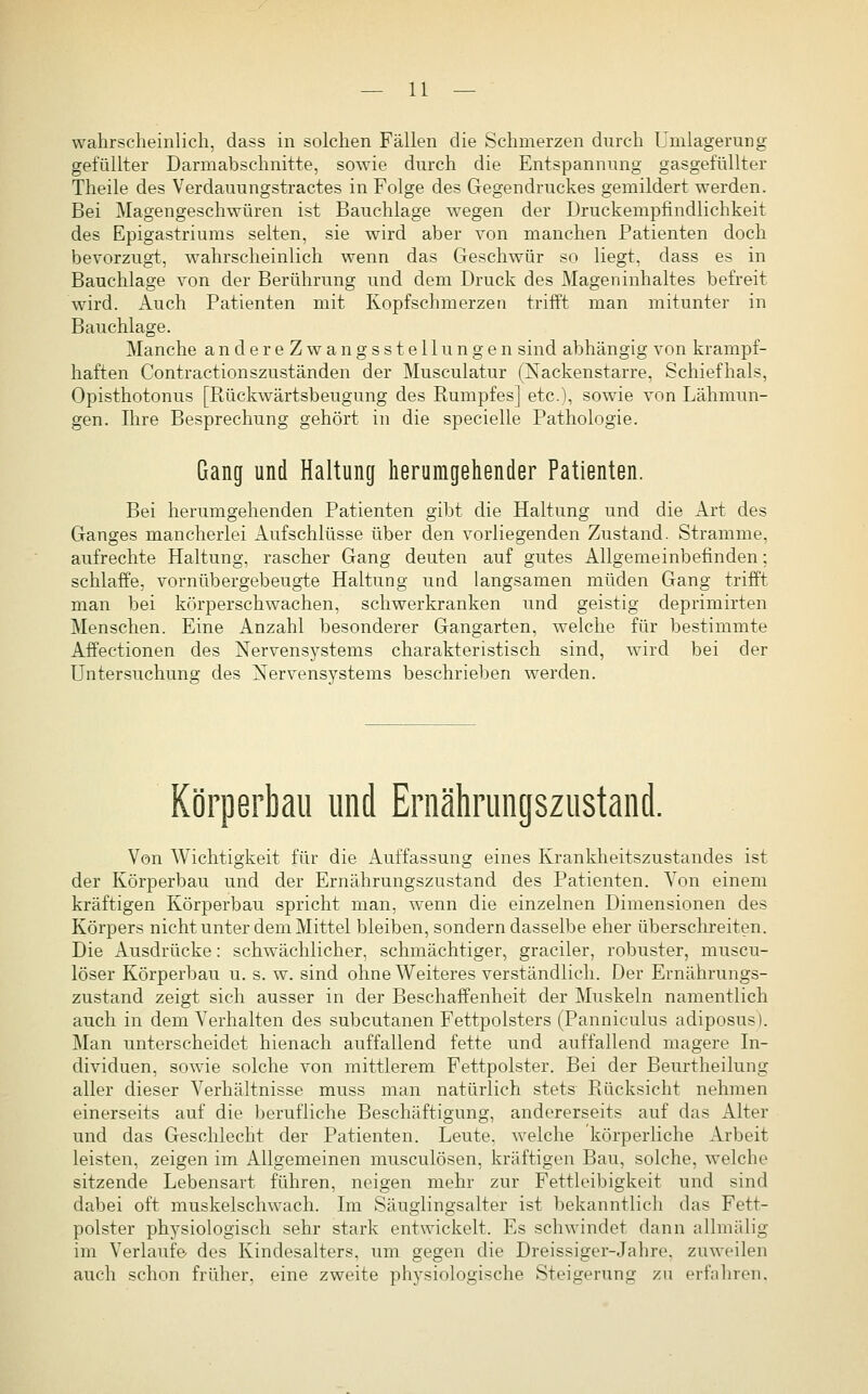 wahrscheinlich, dass in solchen Fällen die Schmerzen durch Umlagerung gefüllter Darmabschnitte, sowie durch die Entspannung gasgefüllter Theile des Verdauungstractes in Folge des Gegendruckes gemildert werden. Bei Magengeschwüren ist Bauchlage wegen der Druckempfindlichkeit des Epigastriums selten, sie wird aber von manchen Patienten doch bevorzug!, wahrscheinlich wenn das Geschwür so liegt, dass es in Bauchlage von der Berührung und dem Druck des Mageninhaltes befreit wird. Auch Patienten mit Kopfschmerzen trifft man mitunter in Bauchlage. Manche andereZwangsstellungen sind abhängig von krampf- haften Contractionszuständen der Musculatur (Xackenstarre, Schiefhals, Opisthotonus [Rückwärtsbeugung des Rumpfes] etc.), sowie von Lähmun- gen. Ihre Besprechung gehört in die specielle Pathologie. Gang und Haltung herumgehender Patienten. Bei herumgehenden Patienten gibt die Haltung und die Art des Ganges mancherlei Aufschlüsse über den vorliegenden Zustand. Stramme, aufrechte Haltung, rascher Gang deuten auf gutes Allgemeinbefinden; schlaffe, vornübergebeugte Haltung und langsamen müden Gang trifft man bei körperschwachen, schwerkranken und geistig deprimirten Menschen. Eine Anzahl besonderer Gangarten, welche für bestimmte Affectionen des Nervensystems charakteristisch sind, wird bei der Untersuchung des Nervensystems beschrieben werden. Körperbau und Ernährungszustand. Von Wichtigkeit für die x\uffassung eines Krankheitszustandes ist der Körperbau und der Ernährungszustand des Patienten. Von einem kräftigen Körperbau spricht man, wenn die einzelnen Dimensionen des Körpers nicht unter dem Mittel bleiben, sondern dasselbe eher übersclu-eiten. Die Ausdrücke: schwächlicher, schmächtiger, graciler, robuster, muscu- löser Körperbau u. s. w. sind ohne Weiteres verständlich. Der Ernährungs- zustand zeigt sich ausser in der Beschaffenheit der Muskeln namentlich auch in dem Verhalten des subcutanen Fettpolsters (Panniculus adiposus). Man unterscheidet hienach auffallend fette und auffallend magere In- dividuen, sowie solche von mittlerem Fettpolster. Bei der Beurtheilung aller dieser Verhältnisse muss man natürlich stets Rücksicht nehmen einerseits auf die berufliche Beschäftigung, andererseits auf das Alter und das Geschlecht der Patienten. Leute, welche körperliche Arbeit leisten, zeigen im Allgemeinen musculösen, kräftigen Bau, solche, welche sitzende Lebensart führen, neigen mehr zur Fettleibigkeit und sind dabei oft muskelschwach. Im Säuglingsalter ist bekanntlich das Fett- polster physiologisch sehr stark entwickelt. Es schwindet dann allmälig im Verlaufe- des Kindesalters, um gegen die Dreissiger-Jahre, zuweilen auch schon früher, eine zweite physiologische Steigerung zu erfahren.