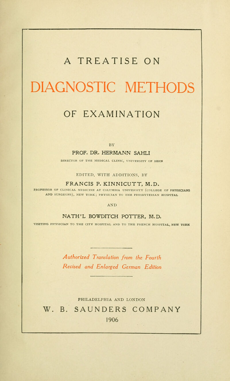 A TREATISE ON DIAGNOSTIC METHODS OF EXAMINATION BY PROF. DR. HERMANN SAHLI DIRECTOR OF THE MEDICAL CLINIC, UNIVERSITY OF BERN EDITED, WITH ADDITIONS, BY FRANCIS P. KINNICUTT, M.D. PROFESSOR OF CLINICAL MEDICINE AT COLUMBIA UNIVERSITY (COLLEGE OF PHYSICIANS AND SURGEONS), NEW YORK; PHYSICIAN TO THE PRESBYTERIAN HOSPITAL AND NATH'L BOWDITCH POTTER, M.D, VISITING PHYSICIAN TO THE CITY HOSPITAL AND TO THE FRENCH HOSPITAL, NEW YORK Authorized Translation from the Fourth Revised and Enlarged German Edition PHILADELPHIA AND LONDON W. B. SAUNDERS COMPANY 1906