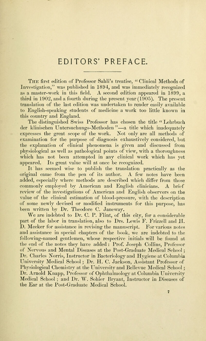 EDITORS' PREFACE. The first edition of Professor Sahli's treatise,  Clinical Methods of Investigation, was published in 1894, and was immediately recognized as a master-work in this field. A second edition appeared in 1899, a third in 1902, and a fourth during the present year (1905). The present translation of the last edition was undertaken to render easily available to English-speaking students of medicine a work too little known in this country and England. The distinguished Swiss Professor has chosen the title  Lehrbuch der klinischen Untersuchungs-Methoden —a title which inadequately expresses the great scope of the work. Not only are all methods of examination for the purpose of diagnosis exhaustively considered, but the explanation of clinical phenomena is given and discussed from physiological as well as pathological points of view, with a thoroughness which has not been attempted in any clinical work which has yet appeared. Its great value will at once be recognized. It has seemed wise to publish the translation practically as the original came from the pen of its author. A few notes have been added, especially where methods are described which difier from those commonly employed by American and English clinicians. A brief review of the investigations of American and English observers on the value of the clinical estimation of blood-pressure, with the description of some newly devised or modified instruments for this purpose, has been written by Dr. Theodore C. Janeway. We are indebted to Dr. C. P. Flint, of this city, for a considerable part of the labor in translation, also to Drs. Lewis F. Frizzell and H. D. Meeker for assistance in revising the manuscript. For various notes and assistance in special chapters of the book, we are indebted to the following-named gentlemen, whose respective initials will be found at the end of the notes they have added: Prof. Joseph Collins, Professor of Nervous and Mental Diseases at the Post-Graduate Medical School; Dr. Charles Norris, Instructor in Bacteriology and Hygiene at Columbia University Medical School; Dr. H. C. Jackson, Assistant Professor of Physiological Chemistry at the University and Bellevue Medical School; Dr. Arnold Knapj>, Professor of Ophthalmology at Columbia University Medical School ; and Dr. W. Sohier Bryant, Instructor in Diseases of the Ear at the Post-Graduate Medical School.