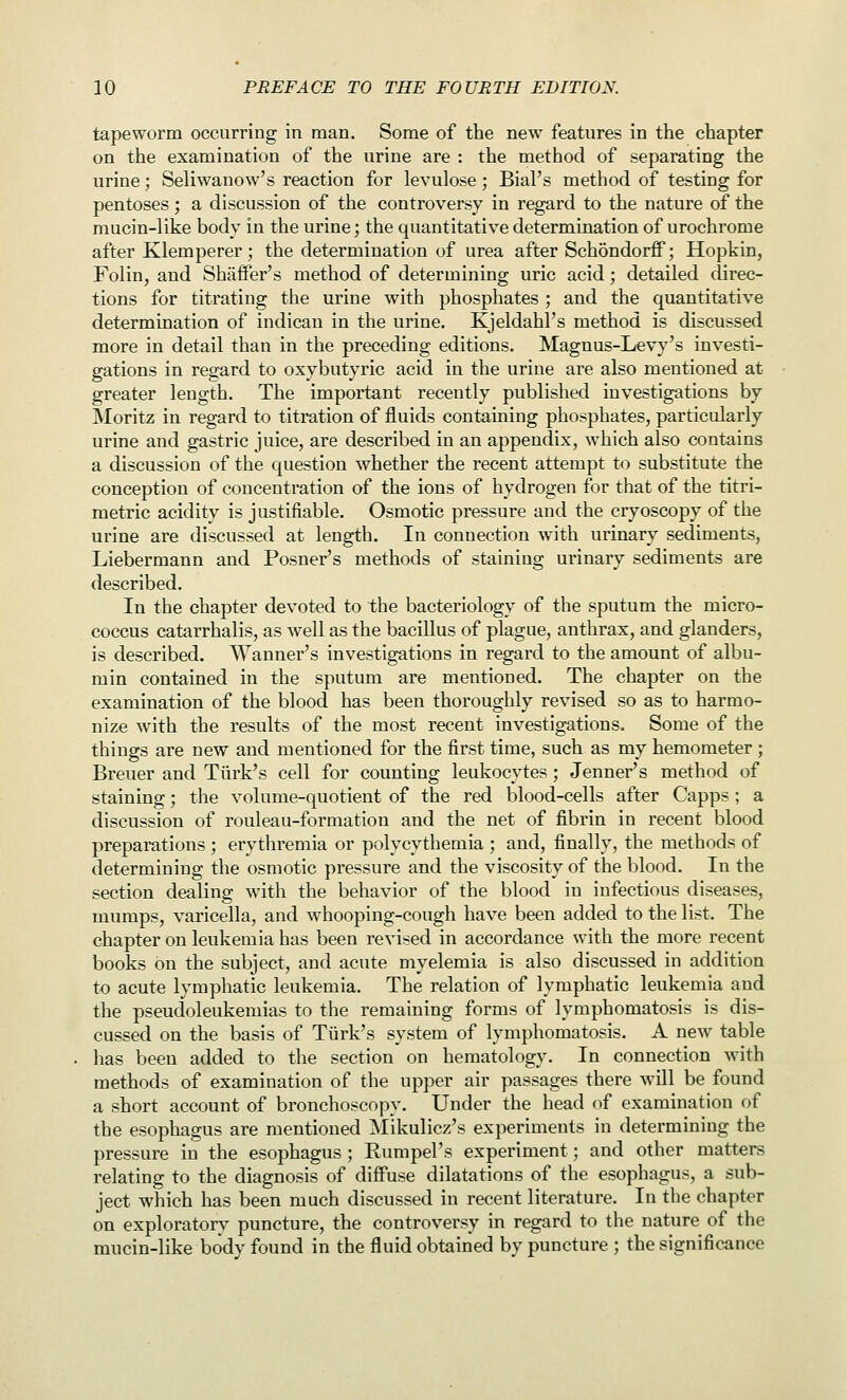 tapeworm occurring in man. Some of the new features in the chapter on the examination of the urine are : the method of separating the urine; Seliwanow's reaction for levulose • Bial's method of testing for pentoses; a discussion of the controversy in regard to the nature of the mucin-like body in the urine; the quantitative determination of urochrome after Klemperer; the determination of urea after Schondorff; Hopkin, Folin, and Shaffer's method of determining uric acid; detailed direc- tions for titrating the urine with phosphates ; and the quantitative determination of indican in the urine. Kjeldahl's method is discussed more in detail than in the preceding editions. Magnus-Levy's investi- gations in regard to oxybutyric acid in the urine are also mentioned at greater length. The important recently published investigations by IMoritz in regard to titration of fluids containing phosphates, particularly urine and gastric juice, are described in an appendix, which also contains a discussion of the question whether the recent attempt to substitute the conception of concentration of the ions of hydrogen for that of the titri- metric acidity is justifiable. Osmotic pressure and the cryoscopy of the urine are discussed at length. In connection with urinary sediments, Liebermann and Posner's methods of staining urinary sediments are described. In the chapter devoted to the bacteriology of the sputum the micro- coccus catarrhalis, as well as the bacillus of plague, anthrax, and glanders, is described. Wanner's investigations in regard to the amount of albu- min contained in the sputum are mentioned. The chapter on the examination of the blood has been thoroughly revised so as to harmo- nize with the results of the most recent investigations. Some of the things are new and mentioned for the first time, such as my hemometer ; Breuer and Turk's cell for counting leukocytes ; Jenner's method of staining; the volume-quotient of the red blood-cells after Capps ; a discussion of rouleau-formation and the net of fibrin in recent blood preparations ; erythremia or polycythemia ; and, finally, the methods of determining the osmotic pressure and the viscosity of the blood. In the section dealing with the behavior of the blood in infectious diseases, mumps, varicella, and whooping-cough have been added to the list. The chapter on leukemia has been revised in accordance with the more recent books on the subject, and acute myelemia is also discussed in addition to acute lymphatic leukemia. The relation of lymphatic leukemia and the pseudoleukemias to the remaining forms of lymphomatosis is dis- cussed on the basis of Turk's system of lymphomatosis. A new table has been added to the section on hematology. In connection with methods of examination of the upper air passages there wall be found a short account of bronchoscopy. Under the head ()f examination of the esophagus are mentioned Mikulicz's experiments in determining the pressure in the esophagus ; Eumpel's experiment; and other matters relating to the diagnosis of diffuse dilatations of the esophagus, a sub- ject which has been much discussed in recent literature. In the chapter on exploratory puncture, the controversy in regard to the nature of the mucin-like body found in the fluid obtained by puncture ; the significance