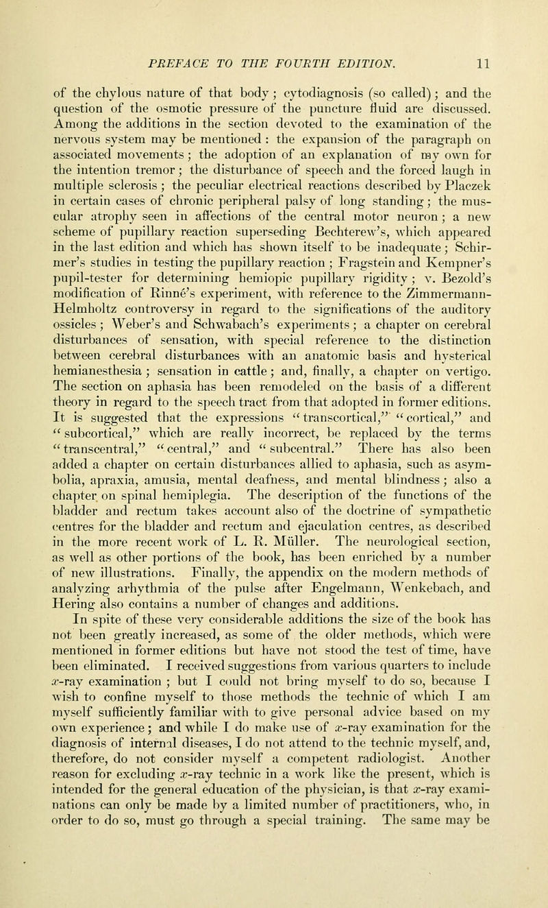 of the chylous nature of that body; cytodiagnosis (so called); and the question of the osmotic pressure of the puncture fluid are discussed. Among the additions in the section devoted to the examination of the nervous system may be mentioned : the expansion of the paragraph on associated movements; the adoption of an explanation of my own for the intention tremor; the disturbance of speech and the forced laugh in multiple sclerosis; the peculiar electrical reactions described by Placzek in certain cases of chronic peripheral palsy of long standing; the mus- cular atrophy seen in afi'ections of the central motor neuron; a new scheme of pupillary reaction superseding Bechterew's, which appeared in the last edition and which has shown itself to be inadequate; Schir- mer's studies in testing the pupillary reaction ; Fragstein and Kempner's pupil-tester for determining hemiopic pupillary rigidity; v. Bezold's modification of Rinne's experiment, with reference to the Zimmermann- Helmholtz controversy in regard to the significations of the auditory ossicles ; Weber's and Schwabach's experiments; a chapter on cerebral disturbances of sensation, with special reference to the distinction between cerebral disturbances with an anatomic basis and hysterical hemianesthesia ; sensation in cattle; and, finally, a chapter on vertigo. The section on aphasia has been remodeled on the basis of a different theory in regard to the speech tract from that adopted in former editions. It is suggested that the expressions  transcortical,  cortical, and  subcortical, which are really incorrect, be replaced by the terms  transcentral,  central, and  subcentral. There has also been added a chapter on certain disturbances allied to aphasia, such as asym- bolia, apraxia, amusia, mental deafness, and mental blindness; also a chapter on spinal hemiplegia. The description of the functions of the bladder and rectum takes account also of the doctrine of sympathetic centres for the bladder and rectum and ejaculation centres, as described in the more recent work of L. R. Miiller. The neurological section, as well as other portions of the book, has been enriched by a number of new illustrations. Finally, the appendix on the modern methods of analyzing arhythmia of the pulse after Engelmann, Wenkebach, and Hering also contains a number of changes and additions. In spite of these very considerable additions the size of the book has not been greatly increased, as some of the older methods, which were mentioned in former editions but have not stood the test of time, have been eliminated. I received suggestions from various quarters to include a;-ray examination ; but I could not bring myself to do so, because I wish to confine myself to those methods the technic of which I am myself sufficiently familiar with to give personal advice based on my own experience; and while I do make use of a^-ray examination for the diagnosis of internal diseases, I do not attend to the technic myself, and, therefore, do not consider myself a competent radiologist. Another reason for excluding .r-ray technic in a work like the present, which is intended for the general education of the physician, is that rr-ray exami- nations can only be made by a limited number of practitioners, who, in order to do so, must go through a special training. The same may be