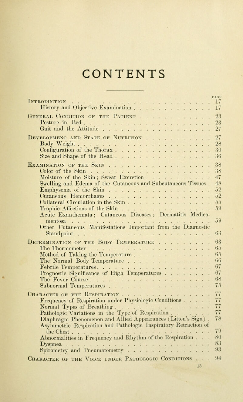 CONTENTS PAGE Introduction » . . . 17 History and Objective Examination ............. 17 General Condition of the Patient 23 Posture in Bed 23 Gait and the Attitude . 27 Development and State of Nutrition 27 Body Weight 28 Configuration of the Thorax 30 Size and Shape of the Head 36 Examination of the Skin 38 Color of the Skin 38 Moisture of the Skin ; Sweat Excretion 47 Swelling and Edema of the Cutaneous and Subcutaneous Tissues . 48 Emphysema of the Skin 52 Cutaneous Hemorrhages 52 Collateral Circulation in the Skin 55 Trophic Affections of the Skin 59 Acute Exanthemata; Cutaneous Diseases; Dermatitis Medica- mentosa 59 Other Cutaneous Manifestations Important from the Diagnostic Standpoint 63 Determination of the Body Temperature . 63 The Thermometer 65 Method of Taking the Temperature 65 The Normal Body Temperature 66 Febrile Temperatures 67 Prognostic Significance of High Temperatures 67 The Fever Course 68 Subnormal Temperatures 75 Character of the Respiration 77 Frequency of Respiration under Physiologic Conditions 77 Normal Types of Breathing 77 Pathologic Variations in the Type of Respiration 77 Diaphragm Phenomenon and Allied Appearances (Litten's Sign) . 78 Asymmetric Respiration and Pathologic Inspiratory Retraction of the Chest 79 Abnormalities in Frequency and Rhythm of the Respiration ... 80 Dyspnea 83 Spirometry and Pneumatometry 93 Character of the Voice under Pathologic Conditions ... 94