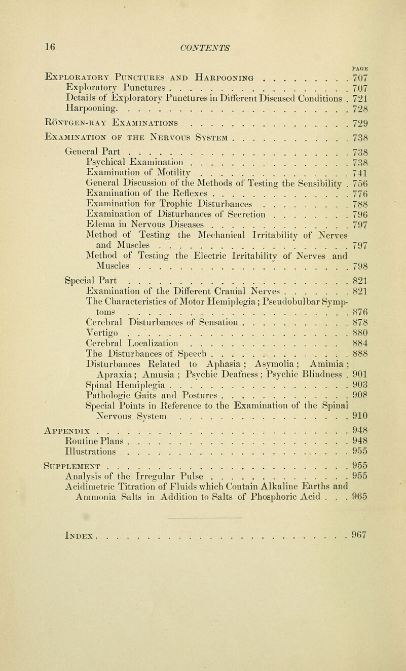 PAGE Exploratory Punctures and Harpooning , .707 Exploratory Punctures 707 Details of Exploratory Punctures in Different Diseased Conditions . 721 Harpooning 728 rontgen-ray examinations 729 Examination of the Nervous System 738 General Part 738 Psychical Examination 738 Examination of Motility 741 General Discussion of the Methods of Testing the Sensibility . 756 Examination of the Reflexes ,■.. . 776 Examination for Trophic Disturbances 788 Examination of Disturbances of Secretion 796 Edema in Nervous Diseases 797 Method of Testing the Mechanical Irritability of Nerves and Muscles . 797 Method of Testing the Electric Irritabilitv of Nerves and Muscles  798 Special Part 821 Examination of the Different Cranial Nerves . 821 The Characteristics of Motor Hemiplegia; Pseudobulbar Symp- toms 876 Cerebral Disturbances of Sensation 878 Vertigo . .  880 Cerebral Localization 884 The Disturbances of Speech 888 Disturbances Related to Aphasia; Asymolia; Amimia ; Apraxia; Amusia ; Psychic Deafness; Psychic Blindness . 901 Spinal Hemiplegia 903 Pathologic Gaits and Postures . 908 Special Points in Reference to the Examination of the Spinal Nervous System 910 Appendix 948 Routine Plans 948 Illustrations 955 Supplement 955 Analysis of the Irregular Pulse 955 Acidimetric Titration of Fluids which Contain Alkaline Earths and Ammonia Salts in Addition to Salts of Phosphoric Acid . . . 965 Index . 967