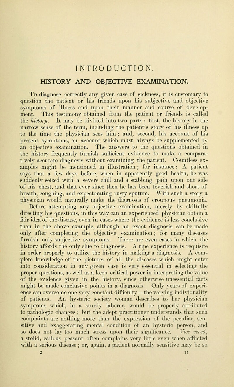 INTRODUCTION. HISTORY AND OBJECTIVE EXAMINATION. To diagnose correctly any given case of sickness, it is customary to question the patient or his friends upon his subjective and objective symptoms of ilhiess and upon their manner and course of develop- ment. This testimony obtained from the patient or friends is called the history. It may be divided into two parts : first, the history in the narrow sense of the term, including the patient's story of his illness up to the time the physician sees him; and, second, his account of his present symptoms, an account which must always be supplemented by an objective examination. The answers to the questions obtained in the history frequently furnish sufficient evidence to make a compara- tively accurate diagnosis without examining the patient. Countless ex- amples might be mentioned in illustration; for instance: A patient says that a few days before, when in apparently good health, he was suddenly seized with a severe chill and a stabbing pain upon one side of his chest, and that ever since then he has been feverish and short of breath, coughing, and expectorating rusty sputum. With such a story a physician would naturally make the diagnosis of croupous pneumonia. Before attempting any objective examination, merely by skilfully directing his questions, in this way can an experienced physician obtain a fair idea of the disease, even in cases where the evidence is less conclusive than in the above example, although an exact diagnosis can be made only after completing the objective examination; for many diseases furnish only subjective symptoms. There are even cases in which the history affords the only clue to diagnosis. A ripe experience is requisite in order properly to utilize the history in making a diagnosis. A com- plete knowledge of the pictures of all the diseases which might enter into consideration in any given case is very essential in selecting the proper questions, as well as a keen critical power in interpreting the value of the evidence given in the history, since otherwise unessential facts might be made conclusive points in a diagnosis. Only years of experi- ence can overcome one very constant difficulty—the varying individuality of patients. An hysteric society woman describes to her physician symptoms which, in a sturdy laborer, would be properly attributed to pathologic changes ; but the adept practitioner understands that such complaints are nothing more than the expression of the peculiar, sen- sitive and exaggerating mental condition of an hysteric person, and so does not lay too much stress upon their significance. Vice versd, a stolid, callous peasant often complains very little even when afflicted with a serious disease; or, again, a patient normally sensitive may be so