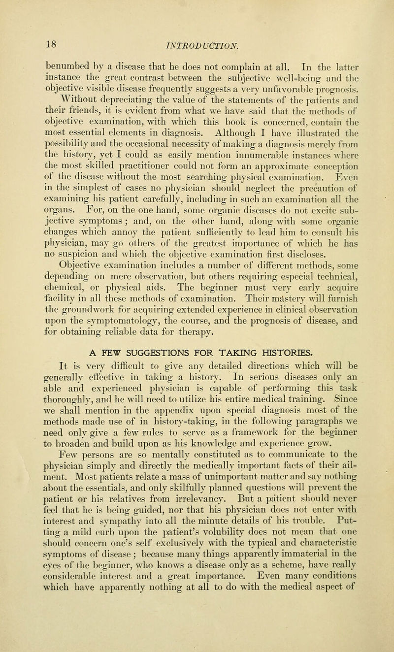 benumbed by a disease that he does not complain at all. In the latter instance the great contrast between the subjective well-being and the objective visible disease frequently suggests a very unfavorable prognosis. Without depreciating the value of the statements of the patients and their friends, it is evident from what we have said that the methods of objective examination, with which this book is concerned, contain the most essential elements in diagnosis. Although I have illustrated the possibility and the occasional necessity of making a diagnosis merely from the history, yet I could as easily mention innumerable instances where the most skilled practitioner could not form an approximate conception of the disease without the most searching physical examination. Even in the simplest of cases no physician should neglect the precaution of examining his patient carefully, including in such an examination all the organs. For, on the one hand, some organic diseases do not excite sub- jective symptoms; and, on the other hand, along with some organic changes which annoy the patient sufficiently to lead him to consult his physician, may go others of the greatest importance of which he has no suspicion and which the objective examination first discloses. Objective examination includes a number of different methods, some depending on mere observation, but others requiring especial technical, chemical, or physical aids. The beginner must very early acquire facility in all these methods of examination. Their mastery will furnish the groundwork for acquiring extended experience in clinical observation upon the symptomatology, the course, and the prognosis of disease, and for obtaining reliable data for therapy. A FEW SUGGESTIONS FOR TAKING HISTORIES. It is very difficult to give any detailed directions which will be generally effective in taking a history. In serious diseases only an able and experienced physician is capable of performing this task thoroughly, and he will need to utilize his entire medical training. Since we shall mention in the appendix upon special diagnosis most of the methods made use of in history-taking, in the following paragraphs we need only give a few rules to serve as a framework for the beginner to broaden and build upon as his knowledge and experience grow. Few persons are so mentally constituted as to communicate to the physician simply and directly the medically important facts of their ail- ment. Most patients relate a mass of unimportant matter and say nothing about the essentials, and only skilfully planned questions will prevent the patient or his relatives from irrelevancy. But a patient should never feel that he is being guided, nor that his physician does not enter with interest and sympathy into all the minute details of his trouble. Put- ting a mild curb upon the patient's volubility does not mean that one should concern one's self exclusively with the typical and characteristic symptoms of disease ; because many things apparently immaterial in the eyes of the beginner, who knows a disease only as a scheme, have really considerable interest and a great importance. Even many conditions which have apparently nothing at all to do with the medical aspect of