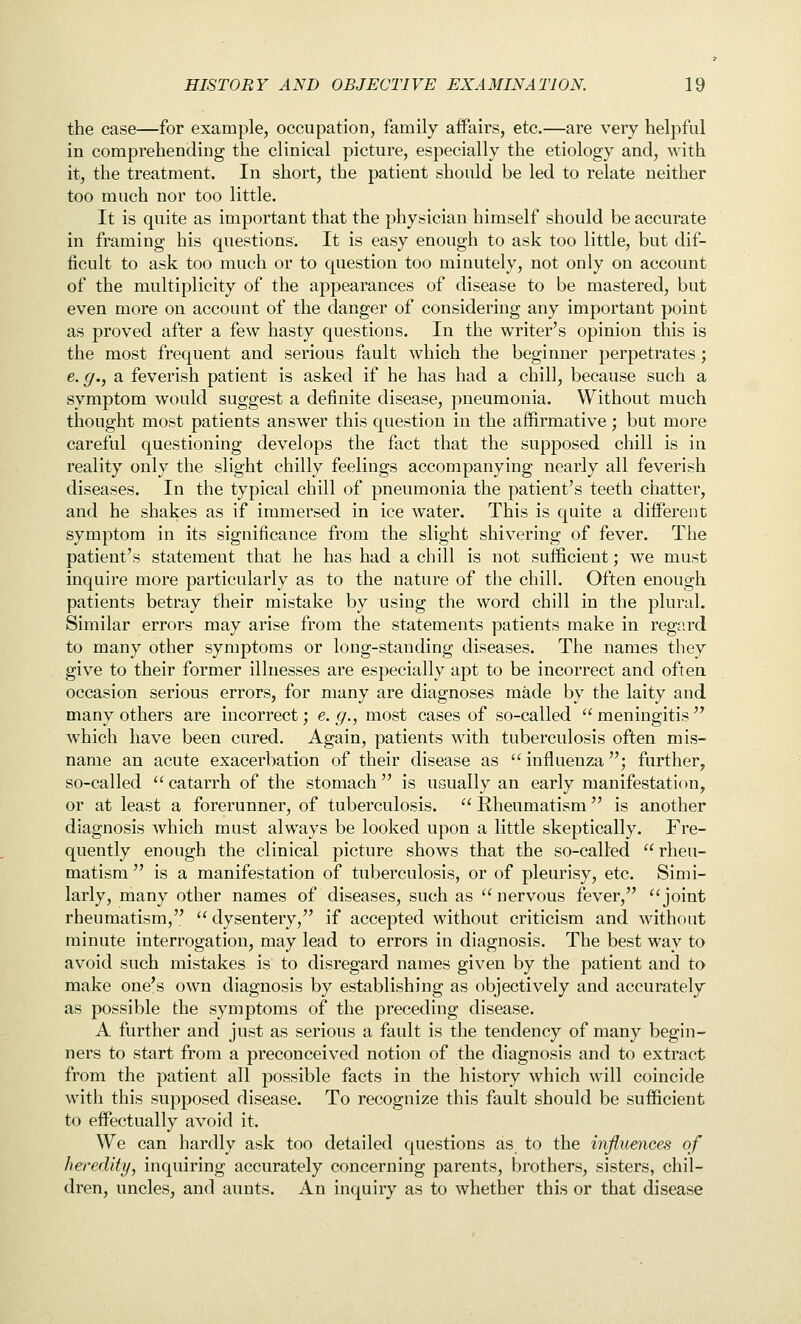 the case—for example, occupation, family aifairs, etc.—are very helpful in comprehending the clinical picture, especially the etiology and, with it, the treatment. In short, the patient should be led to relate neither too much nor too little. It is quite as important that the physician himself should be accurate in framing his questions. It is easy enough to ask too little, but dif- ficult to ask too much or to question too minutely, not only on account of the multiplicity of the appearances of disease to be mastered, but even more on account of the danger of considering any important point as proved after a few hasty questions. In the writer's opinion this is the most frequent and serious fault which the beginner perpetrates ; e. g., a feverish patient is asked if he has had a chill, because such a symptom would suggest a definite disease, pneumonia. Without much thought most patients answer this question in the affirmative; but more careful questioning develops the fact that the supposed chill is in reality only the slight chilly feelings accompanying nearly all feverish diseases. In the typical chill of pneumonia the patient's teeth chatter, and he shakes as if immersed in ice water. This is quite a diiferent symptom in its significance from the slight shivering of fever. The patient's statement that he has had a chill is not sufficient; we must inquire more particularly as to the nature of the chill. Often enough patients betray their mistake by using the word chill in the plural. Similar errors may arise from the statements patients make in regard to many other symptoms or long-standing diseases. The names they give to their former illnesses are especially apt to be incorrect and often occasion serious errors, for many are diagnoses made by the laity and many others are incorrect; e. g., most cases of so-called  meningitis  which have been cured. Again, patients with tuberculosis often mis- name an acute exacerbation of their disease as  influenza; further, so-called  catarrh of the stomach is usually an early manifestation, or at least a forerunner, of tuberculosis.  Rheumatism  is another diagnosis which must always be looked upon a little skeptically. Fre- quently enough the clinical picture shows that the so-called  rheu- matism  is a manifestation of tuberculosis, or of pleurisy, etc. Simi- larly, many other names of diseases, such as  nervous fever, joint rheumatism,  dysentery, if accepted without criticism and without minute interrogation, may lead to errors in diagnosis. The best way to avoid such mistakes is to disregard names given by the patient and to make one's own diagnosis by establishing as objectively and accurately as possible the symptoms of the preceding disease. A further and just as serious a fault is the tendency of many begin- ners to start from a preconceived notion of the diagnosis and to extract from the patient all possible facts in the history which will coincide with this supposed disease. To recognize this fault should be sufficient to effectually avoid it. We can hardly ask too detailed questions as to the influences of heredity, inquiring accurately concerning parents, brothers, sisters, chil- dren, uncles, and aunts. An inquiry as to whether this or that disease