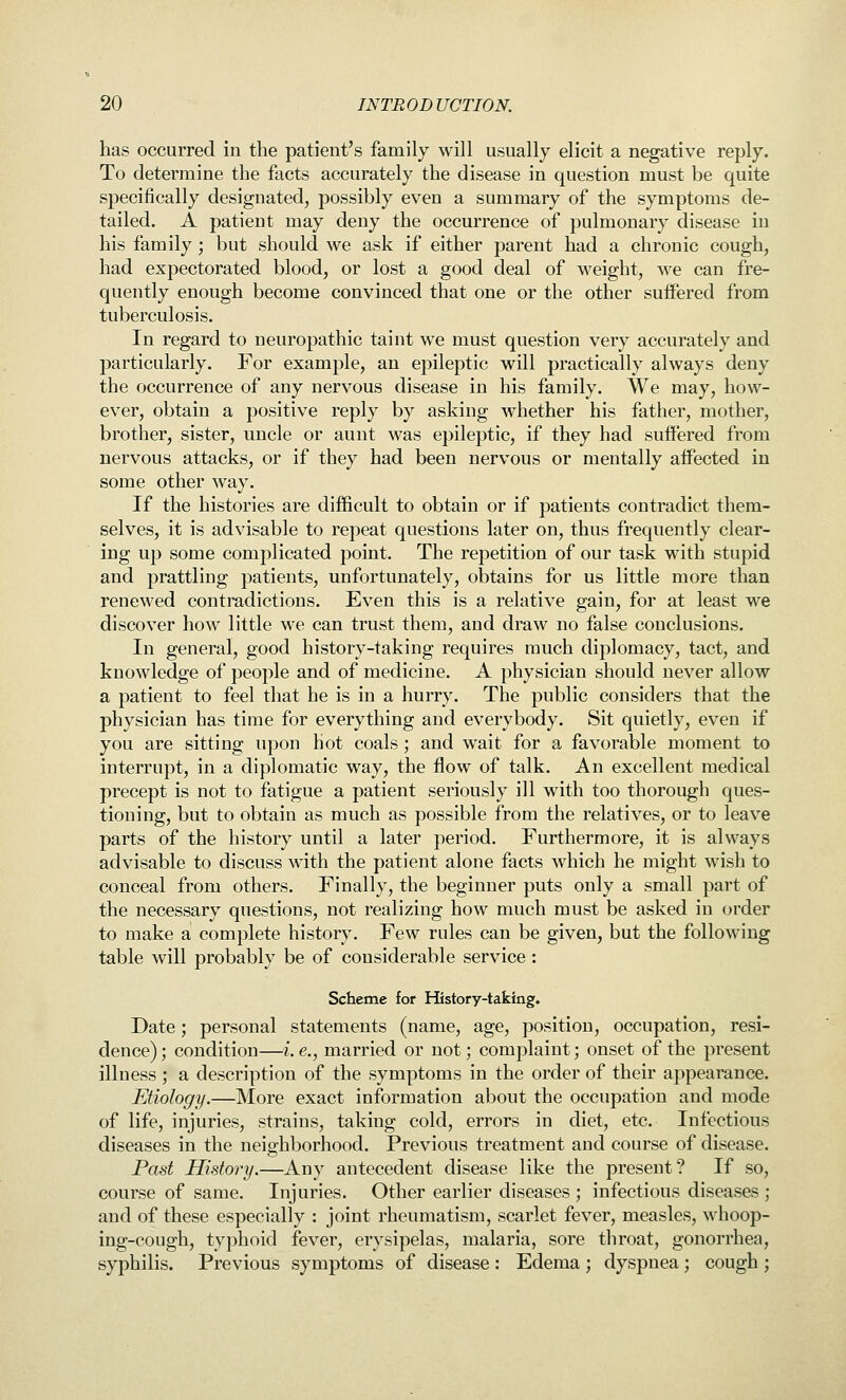 has occurred in the patient's family will usually elicit a negative reply. To determine the facts accurately the disease in question must be quite specifically designated, possibly even a summary of the symptoms de- tailed. A patient may deny the occurrence of pulmonary disease in his family ; but should we ask if either parent had a chronic cough, had expectorated blood, or lost a good deal of weight, we can fre- quently enough become convinced that one or the other suffered from tuberculosis. In regard to neuropathic taint we must question very accurately and particularly. For example, an epileptic will practically always deny the occurrence of any nervous disease in his family. We may, how- ever, obtain a positive reply by asking whether his father, mother, brother, sister, uncle or aunt was epileptic, if they had suffered from nervous attacks, or if they had been nervous or mentally affected in some other way. If the histories are difficult to obtain or if patients contradict them- selves, it is advisable to repeat questions later on, thus frequently clear- ing up some complicated point. The repetition of our task with stupid and prattling patients, unfortunately, obtains for us little more than renewed contradictions. Even this is a relative gain, for at least we discover how little we can trust them, and draw no false conclusions. In general, good history-taking requires much diplomacy, tact, and knowledge of people and of medicine. A physician should never allow a patient to feel that he is in a hurry. The public considers that the physician has time for everything and everybody. Sit quietly, even if you are sitting upon hot coals; and wait for a favorable moment to interrupt, in a diplomatic way, the flow of talk. An excellent medical precept is not to fatigue a patient seriously ill with too thorough ques- tioning, but to obtain as much as possible from the relatives, or to leave parts of the history until a later period. Furthermore, it is always advisable to discuss with the patient alone facts which he might wish to conceal from others. Finally, the beginner puts only a small part of the necessary questions, not realizing how much must be asked in order to make a complete history. Few rules can be given, but the following table will probably be of considerable service : Scheme for History-taking. Date; personal statements (name, age, position, occupation, resi- dence) ; condition—i. e., married or not; complaint; onset of the present illness ; a description of the symptoms in the order of their appearance. Etiology.—More exact information about the occupation and mode of life, injuries, strains, taking cold, errors in diet, etc. Infectious diseases in the neighborhood. Previous treatment and course of disease. Past History.—Any antecedent disease like the present? If so, course of same. Injuries. Other earlier diseases; infectious diseases; and of these especially : joint rheumatism, scarlet fever, measles, whoop- ing-cough, typhoid fever, erysipelas, malaria, sore throat, gonorrhea, syphilis. Previous symptoms of disease : Edema ; dyspnea; cough ;