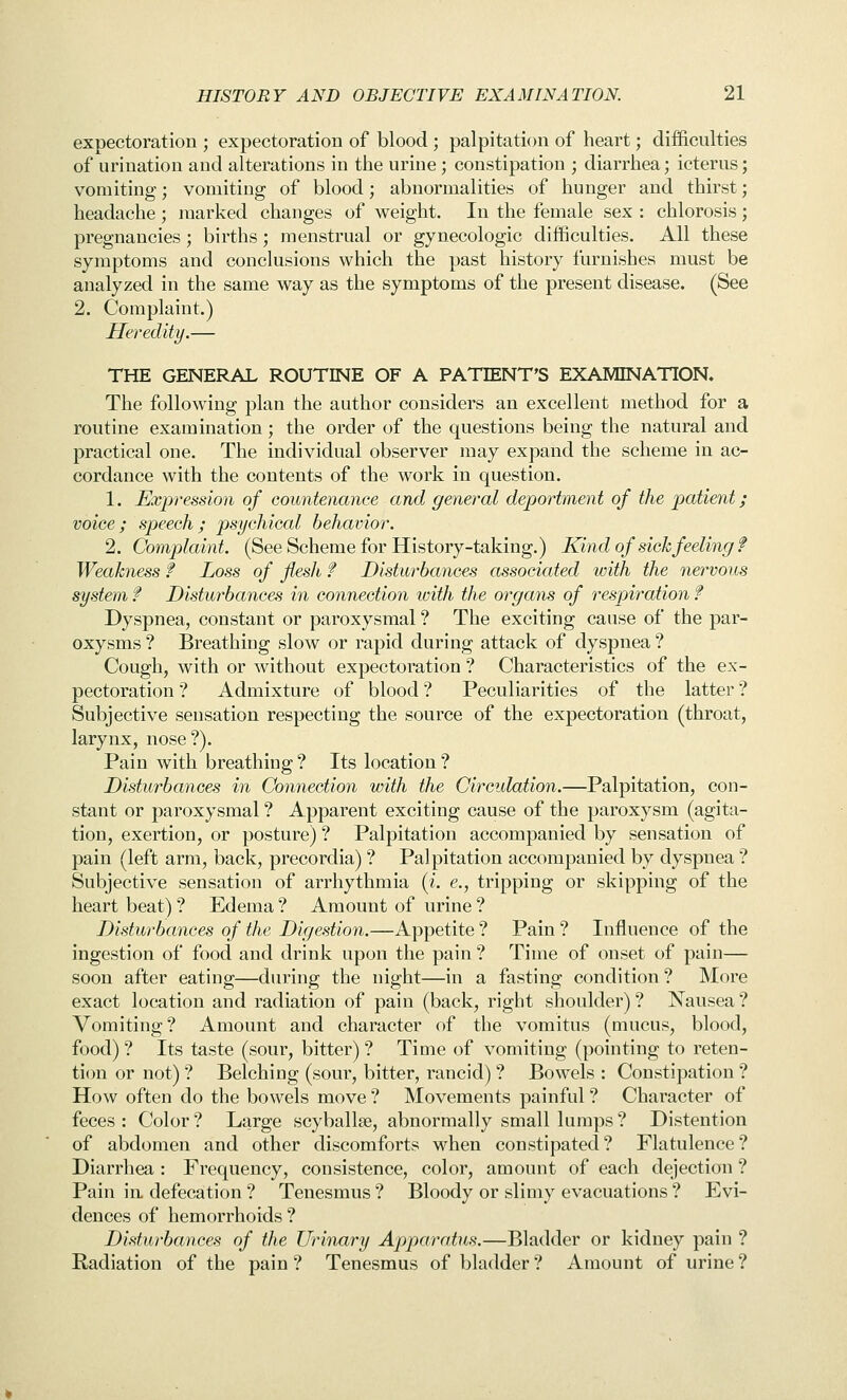 expectoration ; expectoration of blood ; palpitation of heart; difficulties of urination and alterations in the urine; constipation ; diarrhea; icterus; vomiting; vomiting of blood; abnormalities of hunger and thirst; headache ; marked changes of weight. In the female sex : chlorosis; pregnancies ; births; menstrual or gynecologic difficulties. All these symptoms and conclusions which the past history furnishes must be analyzed in the same way as the symptoms of the present disease. (See 2. Complaint.) Heredity.— THE GENERAL ROUTINE OF A PATIENT'S EXAMINATION. The following plan the author considers an excellent method for a routine examination; the order of the questions being the natural and practical one. The individual observer may expand the scheme in ac- cordance with the contents of the work in question. 1. Expression of countenance and general deportment of the patient; voice; speech; psychical behavior. 2. Complaint. (See Scheme for History-taking.) Kind of sichfeeling f Weakness f Loss of flesh f Disturbances associated with the nervous system f Disturbances in connection with the organs of respiration f Dyspnea, constant or paroxysmal ? The exciting cause of the par- oxysms ? Breathing slow or rapid during attack of dyspnea ? Cough, with or without expectoration ? Characteristics of the ex- pectoration ? Admixture of blood ? Peculiarities of the latter ? Subjective sensation respecting the source of the expectoration (throat, larynx, nose?). Pain with breathing ? Its location ? Disturbances in Connection with the Circulation.—Palpitation, con- stant or paroxysmal ? Apparent exciting cause of the paroxysm (agita- tion, exertion, or posture) ? Palpitation accompanied by sensation of pain (left arm, back, precordia) ? Palpitation accompanied by dyspnea ? Subjective sensation of arrhythmia {i. e., tripping or skipping of the heart beat)? Edema? Amount of urine? Disturbances of the Digestion.—Appetite ? Pain ? Influence of the ingestion of food and drink upon the pain ? Time of onset of pain— soon after eating—during the night—in a fasting condition ? More exact location and radiation of pain (back, right shoulder) ? Nausea ? Vomiting? Amount and character of the vomitus (mucus, blood, food) ? Its taste (sour, bitter) ? Time of vomiting (pointing to reten- tion or not) ? Belching (sour, bitter, rancid) ? Bowels : Constipation ? How often do the bowels move ? Movements painful ? Character of feces : Color ? Large scyballse, abnormally small lumps ? Distention of abdomen and other discomforts when constipated? Flatulence? Diarrhea : Frequency, consistence, color, amount of each dejection ? Pain in defecation ? Tenesmus ? Bloody or slimy evacuations ? Evi- dences of hemorrhoids ? Disturbances of the Urinary Apparatus.—Bladder or kidney pain ? Radiation of the pain ? Tenesmus of bladder ? Amount of urine ?