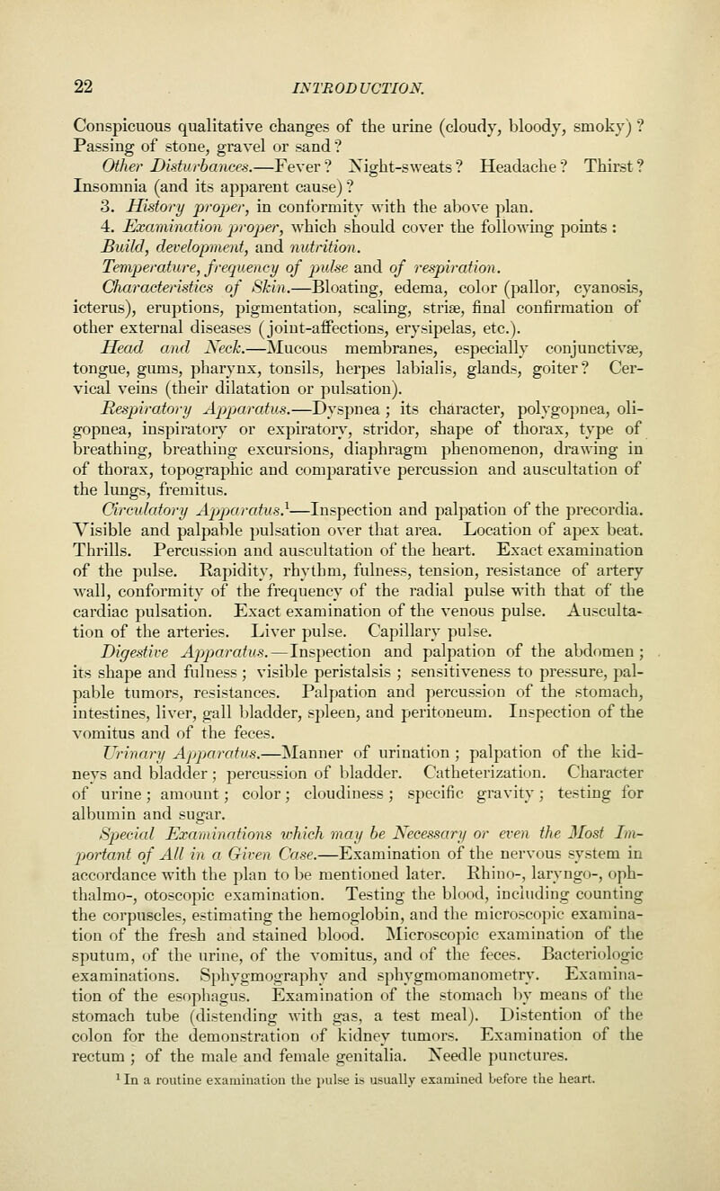 Conspicuous qualitative changes of the urine (cloudy, bloody, smoky) ? Passing of stone, gravel or sand ? Other Disturbances.—Fever? Night-sweats? Headache? Thirst? Insomnia (and its apparent cause) ? 3. History proper, in conformity with the above plan. 4. Examination propjer, which should cover the following points : Build, development, and nutrition. Temperature, frequency of pulse and of respiration. Characteristics of Skin.—Bloating, edema, color (pallor, cyanosis, icterus), eruptions, pigmentation, scaling, strise, final confirmation of other external diseases (joiut-afiFections, erysipelas, etc.). Head and Neck.—Mucous membranes, especially conjunctivae, tongue, gums, pharynx, tonsils, herpes labialis, glands, goiter? Cer- vical veins (their dilatation or pulsation). Respiratory Apjpiaratus.—Dyspnea ; its character, polygopnea, oli- gopnea, inspiratory or expiratory, stridor, shape of thorax, type of breathing, breathing excursions, diaphragm phenomenon, drawing in of thorax, topographic and comparative percussion and auscultation of the lungs, fremitus. Circulatory Apparcdus.^—Inspection and palpation of the precordia. Visible and palpable pulsation over that area. Location of apex beat. Thrills. Percussion and auscultation of the heart. Exact examination of the pulse. Rapidity, rhythm, fulness, tension, resistance of artery wall, conformity of the frequency of the radial pulse with that of the cardiac pulsation. Exact examination of the venous pulse. Ausculta- tion of the arteries. Liver pulse. Capillary pulse. Digestive Ap)paratus.—Inspection and palpation of the abdomen; its shape and fulness ; visible peristalsis ; sensitiveness to pressure, pal- pable tumors, resistances. Palpation and percussion of the stomach, intestines, liver, gall bladder, spleen, and peritoneum. Inspection of the vomitus and of the feces. Urinary Apparatus.—Manner of urination ; palpation of the kid- neys and bladder ; percussion of bladder. Catheterization. Character of urine ; amount; color; cloudiness ; specific gravity; testing for albumin and sugar. Sp>ecial Examinations tvhich may be Necessary or even the Most Im- jjortant of All in a Given Case.—Examination of the nervous system in accordance with the plan to be mentioned later. Rhino-, laryngo-, oph- thalmo-, otoscopic examination. Testing the blood, including counting the corpuscles, estimating the hemoglobin, and the microscopic examina- tion of the fresh and stained blood. Microscopic examination of the sputum, of the urine, of the vomitus, and of the feces. Bacteriologic examinations. Sphygmography and sphygmomanometry. Examina- tion of the esophagus. Examination of the stomach by means of the stomach tube (distending with gas, a test meal). Distention of the colon for the demonstration of kidney tumors. Examination of the rectum ; of the male and female genitalia. Needle punctures. ^ In a routine examination the pulse is usually examined before the heart.