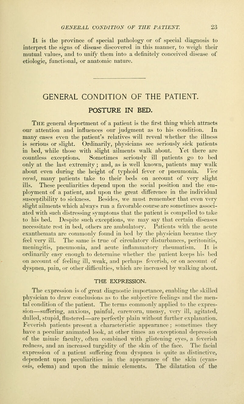 It is the province of special pathology or of special diagnosis to interpret the signs of disease discovered in this manner, to weigh their mutual values, and to unify them into a definitely conceived disease of etiologic, functional, or anatomic nature. GENERAL CONDITION OF THE PATIENT. POSTURE IN BED. The general deportment of a patient is the first thing which attracts our attention and influences our judgment as to his condition. In many cases even the patient's relatives will reveal whether the illness is serious or slight. Ordinarily, physicians see seriously sick patients in bed, while those with slight ailments walk about. Yet there are countless exceptions. Sometimes seriously ill patients go to bed only at the last extremity ; and, as is well known, patients may walk about even during the height of typhoid fever or pneumonia. Vice versd, many patients take to their beds on account of very slight ills. These peculiarities depend upon the social position and the em- ployment of a patient, and upon the great diiference in the individual susceptibility to sickness. Besides, we must remember that even very slight ailments which always run a favorable course are sometimes associ- ated with such distressing symptoms that the patient is compelled to take to his bed. Despite such exceptions, we may say that certain diseases necessitate rest in bed, others are ambulatory. Patients with the acute exanthemata are commonly found in bed by the physician because they feel very ill. The same is true of circulatory disturbances, peritonitis, meningitis, pneumonia, and acute inflammatory rheumatism. It is ordinarily easy enough to determine whether the patient keeps his bed on account of feeling ill, weak, and perhaps feverish, or on account of dyspnea, pain, or other difficulties, which are increased by walking about. THE EXPRESSION. The expression is of great diagnostic importance, enabling the skilled physician to draw conclusions as to the subjective feelings and the men- tal condition of the patient. The terms commonly applied to the expres- sion—suffering, anxious, painful, careworn, uneasy, very ill, agitated, dulled, stupid, flustered—are perfectly plain without further explanation. Feverish patients present a characteristic appearance ; sometimes they have a peculiar animated look, at other times an exceptional depression of the mimic faculty, often combined with glistening eyes, a feverish redness, and an increased turgidity of the skin of the face. The facial expression of a patient suffering from dyspnea is quite as distinctive, dependent upon peculiarities in the aj^pearance of the skin (cyan- osis, edema) and upon the mimic elements. The dilatation of the