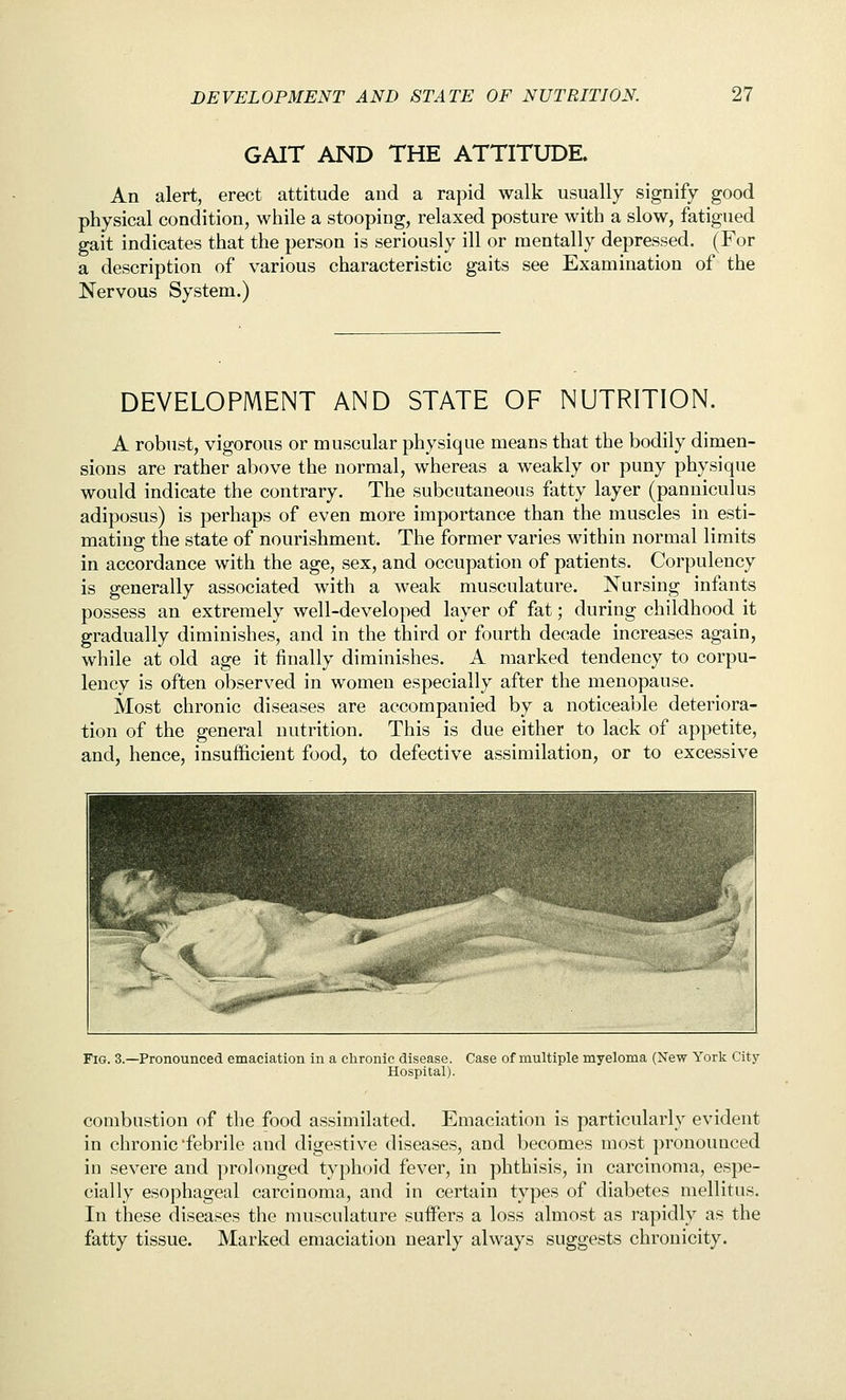 GAIT AND THE ATTITUDE. An alert, erect attitude and a rapid walk usually signify good physical condition, while a stooping, relaxed posture with a slow, fatigued gait indicates that the person is seriously ill or mentally depressed. (For a description of various characteristic gaits see Examination of the Nervous System.) DEVELOPMENT AND STATE OF NUTRITION. A robust, vigorous or muscular physique means that the bodily dimen- sions are rather above the normal, whereas a weakly or puny physique would indicate the contrary. The subcutaneous fatty layer (panniculus adiposus) is perhaps of even more importance than the muscles in esti- mating the state of nourishment. The former varies within normal limits in accordance with the age, sex, and occupation of patients. Corpulency is generally associated with a weak musculature. Nursing infants possess an extremely well-developed layer of fat; during childhood it gradually diminishes, and in the third or fourth decade increases again, while at old age it finally diminishes. A marked tendency to corpu- lency is often observed in women especially after the menopause. Most chronic diseases are accompanied by a noticeable deteriora- tion of the general nutrition. This is due either to lack of appetite, and, hence, insufficient food, to defective assimilation, or to excessive Fig. 3.—Pronounced emaciation in a chronic disease. Case of multiple myeloma (New York City- Hospital). combustion of the food assimilated. Emaciation is particularly evident in chronic'febrile and digestive diseases, and becomes most pronounced in severe and prolonged typhoid fever, in phthisis, in carcinoma, espe- cially esophageal carcinoma, and in certain types of diabetes mellitus. In these diseases the musculature suffers a loss almost as rapidly as the fatty tissue. Marked emaciation nearly always suggests chronicity.