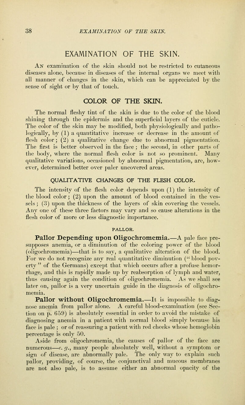 EXAMINATION OF THE SKIN. An examination of the skin should not be restricted to cutaneous diseases alone, because in diseases of the internal organs we meet with all manner of changes in the skin, which can be appreciated by the sense of sight or by that of touch. COLOR OF THE SKIN. The normal fleshy tint of the skin is due to the color of the blood shining through the epidermis and the superficial layers of the cuticle. The color of the skin may be modified, both physiologically and patho- logically, by (1) a quantitative increase or decrease in the amount of flesh color; (2) a qualitative change due to abnormal pigmentation. The first is better observed in the face ; the second, in other parts of the body, where the normal flesh color is not so prominent. Many qualitative variations, occasioned by abnormal pigmentation, are, how- ever, determined better over paler uncovered areas. QUALITATIVE CHANGES OF THE FLESH COLOR. The intensity of the flesh color depends upon (1) the intensity of the blood color; (2) upon the amount of blood contained in the ves- sels ; (3) upon the thickness of the layers of skin covering the vessels. Any one of these three factors may vary and so cause alterations in the flesh color of more or less diagnostic importance. PALLOR. Pallor Depending: upon Oligochromemia.—A pale face pre- supposes anemia, or a diminution of the coloring power of the blood (oligochromemia)—that is to say, a qualitative alteration of the blood. For we do not recognize any real quantitative diminution ( blood pov- erty  of the Germans) except that which occurs after a profuse hemor- rhage, and this is rapidly made up by reabsorption of lymph and water, thus causing again the condition of oligochromemia. As we shall see later on, pallor is a very uncertain guide in the diagnosis of oligochro- memia. Pallor without Oligochromemia.—It is impossible to diag- nose anemia from pallor alone. A careful blood-examination (see Sec- tion on p. 659) is absolutely essential in order to avoid the mistake of diagnosing anemia in a patient with normal blood simply because his face is pale ; or of reassuring a patient with red cheeks whose hemoglobin percentage is only 50. Aside from oligochromemia, the causes of pallor of the face are numerous—e. g., many people absolutely well, without a symptom or sign of disease, are abnormally pale. The only way to explain such pallor, providing, of course, the conjunctival and mucous membranes are not also pale, is to assume either an abnormal opacity of the