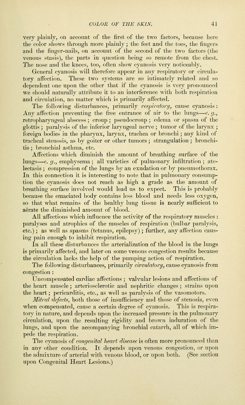 very plainly, on account of the first of the two factors, because here the color shows through more plainly; the feet and the toes, the fingers and the finger-nails, on account of the second of the two factors (the venous stasis), the parts in question being so remote from the chest. The nose and the knees, too, often show cyanosis very noticeably. General cyanosis will therefore appear in any respiratory or circula- tory affection. These two systems are so intimately related and so dependent one upon the other that if the cyanosis is very pronounced we should naturally attribute it to an interference with both respiration and circulation, no matter which is primarily affected. The following disturbances, primarily respiratory, cause cyanosis: Any aflPection preventing the free entrance of air to the lungs—e. g., retropharyngeal abscess ; croup ; pseudocroup ; edema or spasm of the glottis ; paralysis of the inferior laryngeal nerve ; tumor of the larynx ; foreign bodies in the pharynx, larynx, trachea or bronchi; any kind of tracheal stenosis, as by goiter or other tumors; strangulation; bronchi- tis ; bronchial asthma, etc. Affections which diminish the amount of breathing surface of the lungs—e. g., emphysema; all varieties of pulmonary infiltration ; ate- lectasis ; compression of the lungs by an exudation or by pneumothorax. In this connection it is interesting to note that in pulmonary consump- tion the cyanosis does not reach as high a grade as the amount of breathing surface involved would lead us to expect. This is probably because the emaciated body contains less blood and needs less oxygen, so that what remains of the healthy lung tissue is nearly sufficient to aerate the diminished amount of blood. All affections which influence the activity of the respiratory muscles : paralyses and atrophies of the muscles of respiration (bulbar paralysis, etc.) ; as well as spasms (tetanus, epilepsy); further, any affection caus- ing pain enough to inhibit respiration. In all these disturbances the arterialization of the blood in the lungs is primarily affected, and later on some venous congestion results because the circulation lacks the help of the pumping action of respiration. The following disturbances, primarily circulatory, cause cyanosis from congestion : Uncompensated cardiac affections ; valvular lesions and affections of the heart muscle; arteriosclerotic and nephritic changes ; strains upon the heart; pericarditis, etc., as well as paralysis of the vasomotors. Mitral defects, both those of insufficiency and those of stenosis, even when compensated, cause a certain degree of cyanosis. This is respira- tory in nature, and depends upon the increased pressure in the pulmonary circulation, upon the resulting rigidity and brown induration of the lungs, and upon the accompanying bronchial catarrh, all of which im- pede the respiration. The cyanosis of congenital heart disease is often more pronounced than in any other condition. It depends upon venous congestion, or upon the admixture of arterial with venous blood, or upon both. (See section upon Congenital Heart Lesions.)