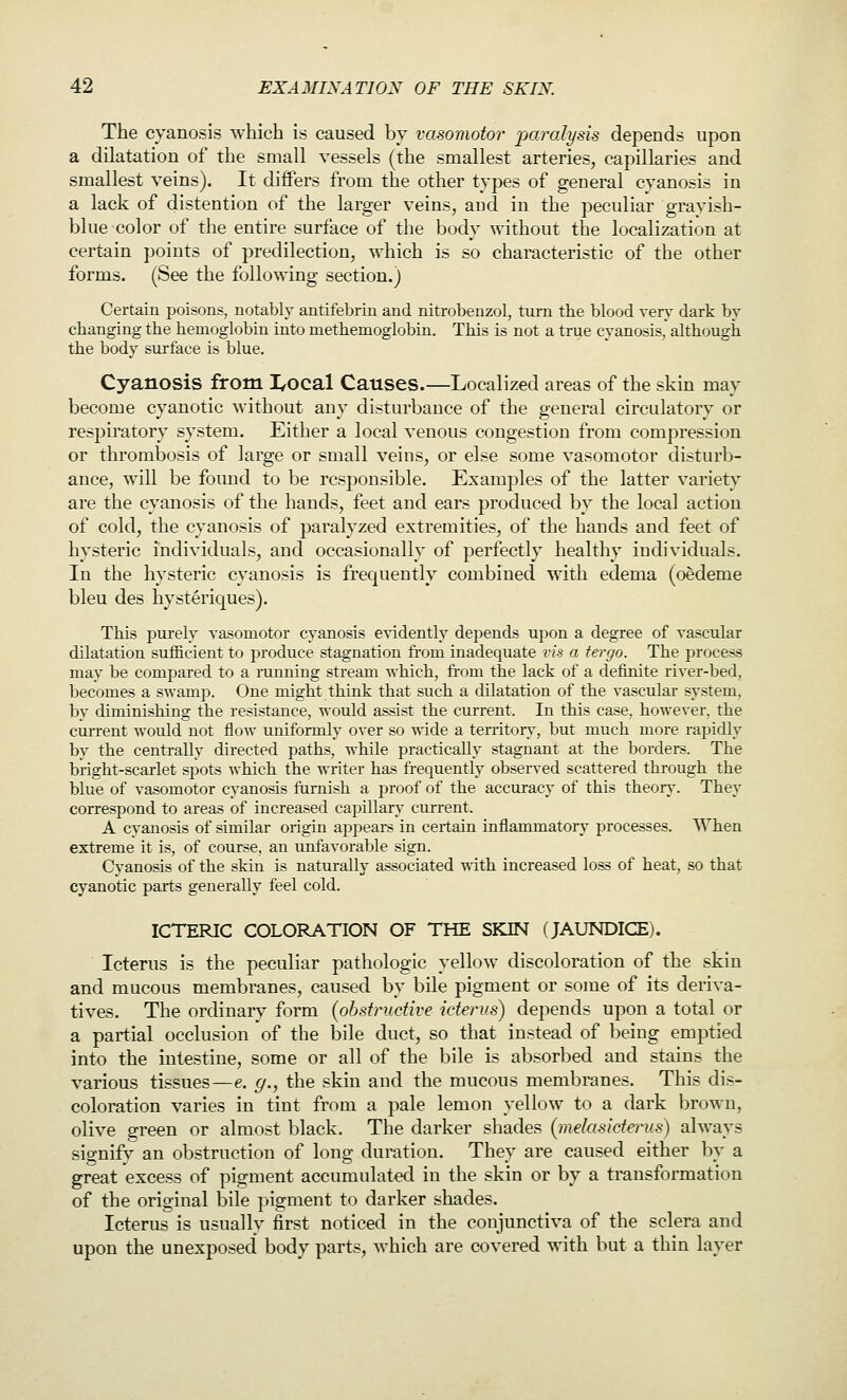 The cyanosis which is caused by vasomotor j^aralysis depends upon a dilatation of the small vessels (the smallest arteries, capillaries and smallest veins). It differs from tlae other types of general cyanosis in a lack of distention of the larger veins, aud in the peculiar grayish- blue color of the entire surface of the body without the localization at certain points of predilection, which is so characteristic of the other forms. (See the following section.) Certain poisons, notably antifebrin and nitrobenzol, turn the blood xery dark by changing the hemoglobin into methemoglobin. This is not a true cyanosis, althougli the body surface is blue. Cyanosis from I^ocal Causes.—Localized areas of the skin may become cyanotic without any disturbance of the general circulatory or respiratory system. Either a local venous congestion from compression or thrombosis of large or small veins, or else some vasomotor disturb- ance, will be found to be responsible. Examples of the latter variety are the cyanosis of the hands, feet and ears produced by the local action of cold, the cyanosis of paralyzed extremities, of the hands and feet of hysteric individuals, and occasionally of perfectly healthy individuals. In the hysteric cyanosis is frequently combined with edema (oedeme bleu des hysteriques). This purely vasomotor cyanosis evidently depends upon a degree of vascular dilatation sufficient to produce stagnation fi-om inadequate vis a iergo. The process may be compared to a running stream which, from the lack of a definite river-bed, becomes a swamp. One might think that such a dilatation of the vascular system, by diminishing the resistance, would assist the current. In this case, however, the current would not flow uniformly over so wide a territory, but much more rapidly by the centrally directed paths, while practically stagnant at the borders. The bright-scarlet spots which the writer has frequently observed scattered through the blue of vasomotor cyanosis furnish a jiroof of the accuracy of this theory'. They correspond to areas of increased capillary current. A cvanosis of similar origin appears in certain inflammatory processes. When extreme it is, of course, an unfavorable sign. Cyanosis of the skin is naturally associated with increased loss of heat, so that cyanotic parts generally feel cold. ICTERIC COLORATION OF THE SKIN (JAUNDICE). Icterus is the peculiar pathologic yellow discoloration of the skin and mucous membranes, caused by bile pigment or some of its deriva- tives. The ordinary form (obstructive icterus) depends upon a total or a partial occlusion of the bile duct, so that instead of being emptied into the intestine, some or all of the bile is absorbed and stains the various tissues—e. g., the skin and the mucous membranes. This dis- coloration varies in tint from a pale lemon yellow to a dark brown, olive green or almost black. The darker shades (melasicterus) always signifv an obstruction of long duration. They are caused either by a great excess of pigment accumulated in the skin or by a transformation of the original bile pigment to darker shades. Icterus is usually first noticed in the conjunctiva of the sclera and upon the unexposed body parts, which are covered with but a thin layer