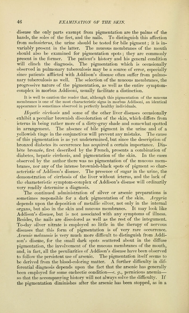disease the only parts exempt from pigmentation are the palms of the hands, the soles of the feet, and the nails. To distinguish this affection from melasicterus, the urine should be tested for bile pigment; it is in- variably present in the latter. The mucous membranes of the mouth should also be examined for pigmentation spots; they are commonly present in the former. The patient's history and his general condition will clinch the diagnosis. The pigmentation which is occasionally observed in pulmonary tuberculosis may be a source of error, especially since patients afflicted with Addison's disease often suffer from pulmo- nary tuberculosis as well. The selection of the mucous membranes, the progressive nature of the pigmentation, as well as the entire symptom- complex in morbus Addisoni, usually facilitate a distinction. It is well to caution the reader that, although this pigmentation of the mucous membranes is one of the most characteristic signs in morbus Addisoni, an identical appearance is sometimes observed in perfectly healthy indi^■iduals. Hepatic cirrhosis and some of the other liver diseases occasionally exhibit a peculiar brownish discoloration of the skin, which differs from icterus in being rather more of a dirty-gray shade and somewhat spotted in arrangement. The absence of bile pigment in the urine and of a yellowish tinge in the conjunctivae will prevent any mistake. The cause of this pigmentation is as yet undetermined, but since the description of bronzed diabetes its occurrence has acquired a certain importance. Dia- bete bronzee, first described by the French, presents a combination of diabetes, hepatic cirrhosis, and pigmentation of the skin. In the cases observed by the author there was no pigmentation of the mucous mem- branes, nor any of the intense brownish-black spots of pigment so char- acteristic of Addison's disease. The presence of sugar in the urine, the demonstration of cirrhosis of the liver without icterus, and the lack of the characteristic symptom-complex of Addison's disease will ordinarily very readily determine a diagnosis. The continued administration of silver or arsenic preparations is sometimes responsible for a dark pigmentation of the skin. Argyria depends upon the deposition of metallic silver, not only in the internal organs, but also in the skin and mucous membranes. It may look like Addison's disease, but is not associated with any symptoms of illness. Besides, the nails are discolored as well as the rest of the integument. To-day silver nitrate is employed so little in the therapy of nervous diseases that this form of pigmentation is of very rare occurrence. Arsenic melanosis is very much more difficult to distinguish from Addi- son's disease, for the small dark spots scattered about in the diffuse pigmentation, the involvement of the mucous membranes of the mouth, and, in fact, all the peculiarities of Addison's disease have been observed to follow the persistent use of arsenic. The pigmentation itself seems to be derived from the blood-coloring matter. A further difficulty in dif- ferential diagnosis depends upon the fact that the arsenic has generally been employed for some cachectic condition—e. g., pernicious anemia— so that the accompanying history will not always solve the difficulty. If the pigmentation diminishes after the arsenic has been stopped, as in a
