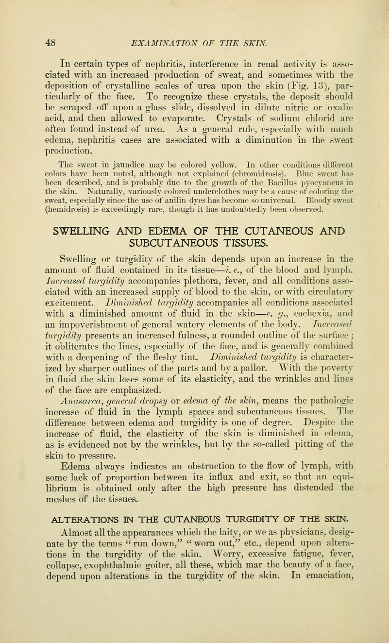 In certain types of nephritis, interference in renal activity is asso- ciated with an increased production of sweat, and sometimes with the deposition of crystalline scales of urea upon the skin (Fig. 13), par- ticularly of the face. To recognize these crystals, the deposit should be scraped oif upon a glass slide, dissolved in dilute nitric or oxalic acid, and then allowed to evaporate. Crystals of sodium chlorid are often found instead of urea. As a general rule, especially with much edema, nephritis cases are associated with a diminution in the sweat production. The sweat in jaundice may be colored yellow. In other conditions different colors have been noted, although not explained (chromidrosis). Blue sweat has been described, and is probably due to the gro'n'th of the Bacillus pyocyaneus in the skin. Naturally, variously colored underclothes may be a cause of coloring the sweat, especially since the use of anilin dyes has become so universal. Bloody sweat (hemidrosis) is exceedingly rare, though it has undoubtedly been observed. SWELLING AND EDEMA OF THE CUTANEOUS AND SUBCUTANEOUS TISSUES. Swelling or turgidity of the skin depends upon an increase in the amount of fluid contained in its tissue—i. e., of the blood and lymph. Increased turgidity accompanies plethora, fever, and all conditions asso- ciated with an increased supj)ly of blood to the skin, or with circulatory excitement. Diminished turgidity accompanies all conditions associated with a diminished amount of fluid in the skin—e. g., cachexia, and an impoverishment of general watery elements of the body. Increased turgidity presents an increased fulness, a rounded outline of the surface ; it obliterates the lines, especially of the face, and is generally combined with a deepening of the fleshy tint. Diminished turgidity is character- ized by sharper outlines of the parts and by a pallor. With the poverty in fluid the skin loses some of its elasticity, and the wrinkles and lines of the face are emphasized. Anasarca, general dropsy or edema of the skin, means the pathologic increase of fluid in the lymph spaces and subcutaneous tissues. The difference between edema and turgidity is one of degree. Despite the increase of fluid, the elasticity of the skin is diminished in edema, as is evidenced not by the wrinkles, but by the so-called pitting of the skin to pressure. Edema always indicates an obstruction to the flow of lymph, vrith some lack of proportion between its influx and exit, so that an equi- librium is obtained only after the high pressure has distended the meshes of the tissues. ALTERATIONS IN THE CXJTANEOUS TURGIDITY OF THE SKIN. Almost all the appearances which the laity, or we as physicians, desig- nate by the terms run down, worn out, etc., depend upon altera- tions in the turgidity of the skin. Worry, excessive fatigue, fever, collapse, exophthalmic goiter, all these, which mar the beauty of a face, depend upon alterations in the turgidity of the skin. In emaciation,