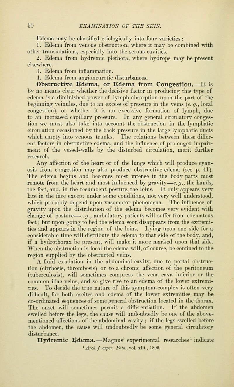 Edema may be classified etiologically into four varieties : 1. Edema from venous obstruction, where it mav be combined 'with, other transudations, especially into the serous cavities. 2. Edema from hydremic plethora, where hydrops may be present elsewhere. 3. Edema from inflammation. 4. Edema from angioneurotic disturbances. Obstructive Bdema, or Bdema from Congestion.—It is by no means clear whether the decisive factor in producing this type of edema is a diminished power of lymph absorption upon the part of the beginning veinules, due to an excess of pressure in the veins [e. g., local congestion), or whether it is an excessive formation of lymph, due to an increased capillary pressure. In any general circulatory conges- tion we must also take into account the obstruction in the lymphatic circulation occasioned by the back pressure in the large lymphatic ducts which empty into venous trunks. The relations between these differ- ent factors in obstructive edema, and the influence of prolonged impair- ment of the vessel-walls by the disturbed circulation, merit further research. Any affection of the heart or of the lungs which will produce cyan- osis from congestion may also produce obstructive edema (see p. 41). The edema begins and becomes most intense in the body parts most remote from the heart and most influenced by gravity—e. g., the hands, the feet, and, in the recumbent posture, the loins. It only appears very late in the face except under some conditions, not very well understood, which probably depend upon vasomotor phenomena. The influence of gravity upon the distribution of the edema becomes very evident with change of posture—e. g., ambulatory patients will suffer from edematous feet; but upon going to bed the edema soon disappears from the extremi- ties and appears in the region of the loins. Lying upon one side for a considerable time will distribute the edema to that side of the body, and, if a hydrothorax be present, will make it more marked upon that side. When the obstruction is local the edema will, of course, be confined to the region supplied by the obstructed veins. A fluid exudation in the abdominal cavity, due to portal obstruc- tion (cirrhosis, thrombosis) or to a chronic affection of the peritoneum (tuberculosis), will sometimes compress the vena cava inferior or the common iliac veins, and so give rise to an edema of the lower extremi- ties. To decide the true nature of this symptom-complex is often very difficult, for both ascites and edema of the lower extremities may be co-ordinated sequences of some general obstruction located in the thorax. The onset will sometimes permit a differentiation. If the abdomen swelled before the legs, the cause will undoubtedly be one of the above- mentioned affections of the abdominal cavity ; if the legs swelled before the abdomen, the cause will undoubtedly be some general circulatory disturbance. Hydremic l^dema.—Magnus' experimental researches ^ indicate ^Arch.f. exper. Path., vol xlii., 1899.