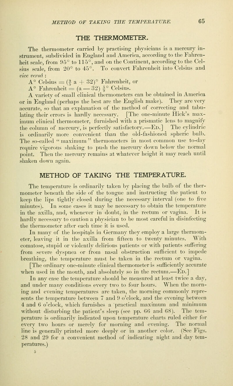 THE THERMOMETER. The thermometer carried by practising physicians is a mercury in- strument, subdivided in England and America, according to the Fahren- heit scale, from 95° to 115°, and on the Continent, according to the Cel- sius scale, from 20° to 45°. To convert Fahrenheit into Celsius and vice versa : A° Celsius = (f a + 32)° Fahrenheit, or A° Fahrenheit = (a — 32) |° Celsius. A variety of small clinical thermometers can be obtained in America or in ^England (perhaps the best are the English make). They are very accurate, so that an explanation of the method of correcting and tabu- lating their errors is hardly necessary. [The one-minute Hick's max- imum clinical thermometer, furnished with a prismatic lens to magnify the column of mercury, is perfectly satisfactory.—Ed.] The cylindric is ordinarily more convenient than the old-fashioned spheric bulb. The so-called  maximum  thermometers in most common use to-day require vigorous shaking to ])ush the mercury down below the normal point. Then the mercury remains at whatever height it may reach until shaken down again. METHOD OF TAKING THE TEMPERATURE, The temperature is ordinarily taken by placing the bulb of the ther- mometer beneath the side of the tongue and instructing the patient to keep the lips tightly closed during the necessary interval (one to five minutes). In some cases it may be necessary to obtain the temperature in the axilla, and, whenever in doubt, in the rectum or vagina. It is hardly necessary to caution a physician to be most careful in disinfecting the thermometer after each time it is used. In many of the hospitals in Germany they employ a large thermom- eter, leaving it in the axilla from fifteen to twenty minutes. With comatose, stupid or violently delirious patients or with patients suffering from severe dyspnea or from nasal obstruction sufficient to impede breathing, the temperature must be taken in the rectum or vagina. [The ordinary one-minute clinical thermometer is sufficiently accurate when used in the mouth, and absolutely so in the rectum.—Ed.] In any case the temperature should be measured at least twice a day, and under many conditions every two to four hours. When the morn- ing and evening temperatures are taken, the morning commonly repre- sents the temperature between 7 and 9 o'clock, and the evening between 4 and 6 o'clock, which furnishes a practical maximum and minimum without disturbing the patient's sleep (see pp. 66 and 68). The tem- perature is ordinarily indicated upon temperature charts ruled either for every two hours or merely for morning and evening. The normal line is generally printed more deeply or in another color. (See Figs. 28 and 29 for a convenient method of indicating night and day tem- peratures.) 5