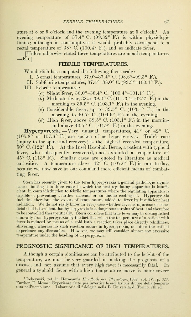 ature at 8 or 9 o'clock and the evening temperature at 5 o'clock.^ An evening temperature of 37.4° C. (99.32° F.) is within physiologic limits; although in consumptives it would probably correspond to a rectal temperature of 38° C (100.4° F.), and so indicate fever. [Unless otherwise stated these temperatures are mouth temperatures. —Ed.] FEBRILE TEMPERATURES, Wunderlich has computed the following fever scale : I. Normal temperatures, 37.0°-37.4° C. (98.6°-99.3° F.). II. Subfebrile temperatures, 37.4° -38.0° C. (99.3°-!00.4° F.). III. Febrile temperature : («) Slight fever, 38.0°-38.4° C. (100.4°-101.1° F.). (6) Moderate fever, 38.5-39.0° C. (101.3°-102.2° F.) in the morning to 39.5° C (103.1° F.) in the evening, (c) Considerable fever, up to 39.5° C. (103.1° F.) in the morning to 40.5° C. (104.9° F.) in the evening. {d) High fever, above 39.5° C. (103.1° F.) in the morning and above 40.5° C. 104.9° F.) in the evening. Hyperpyrexia.—Very unusual temperatures, 41° or 42° C. (105.8° or 107.6° F.) are spoken of as hyperpyrexia. Teale's case (injury to the spine and recovery) is the highest recorded temperature, 50° C. (122° F.). At the Insel Hospital, Berne, a patient with typhoid fever, who subsequently recovered, once exhibited a temperature of 45° C (113° F.). Similar cases are quoted in literature as medical curiosities. A temperature above 42° C. (107.6° F.) is rare to-day, because we now have at our command more efficient means of combat- ting fever. Stern has recently given to the term hyperpyrexia a general pathologic signifi- cance, limiting it to those cases in which the heat regulating apparatus is insuffi- cient, in contradistinction to febrile temperatures where the regulating apparatus is capable of preventing a further increase or an undue cooling-off. Hyperpyrexia includes, therefore, the excess of temperature added to fever by insufficient heat radiation. We do not really know in every case whether fever is injurious or bene- ficial; but it is evident that hyperpyrexia is a dangerous surplus of heat, and therefore to be controlled therapeutically. Stern considers that true fever may be distinguished clinically from hyperpyrexia by the fact that when the temperature of a patient with fever is reduced hj means of a cold bath a reaction takes place directly (chilliness, shivering), whereas no such reaction occurs in hyperpyrexia, nor does the patient experience any discomfort. However, we may still consider almost any excessive temperature under the heading of hyperpyrexia. PROGNOSTIC SIGNIFICANCE OF HIGH TEMPERATURES* Although a certain significance can be attributed to the height of the temperature, we must be very guarded in making the prognosis of a disease, and not assume that every high fever is necessarily fatal. In general a typhoid fever with a high temperature curve is more severe ^ Debcynski, ref. in Hermann's Handhuch der Phyaiohgie, 1882, vol. TV., p. 323. Further, U. Mosso: Experienze fatte per invertire le oscillazioni diurne della terapera- tura neiruomo sano. Laboratorio di fisiologia nella R. Universita di Torino, 7th ed.