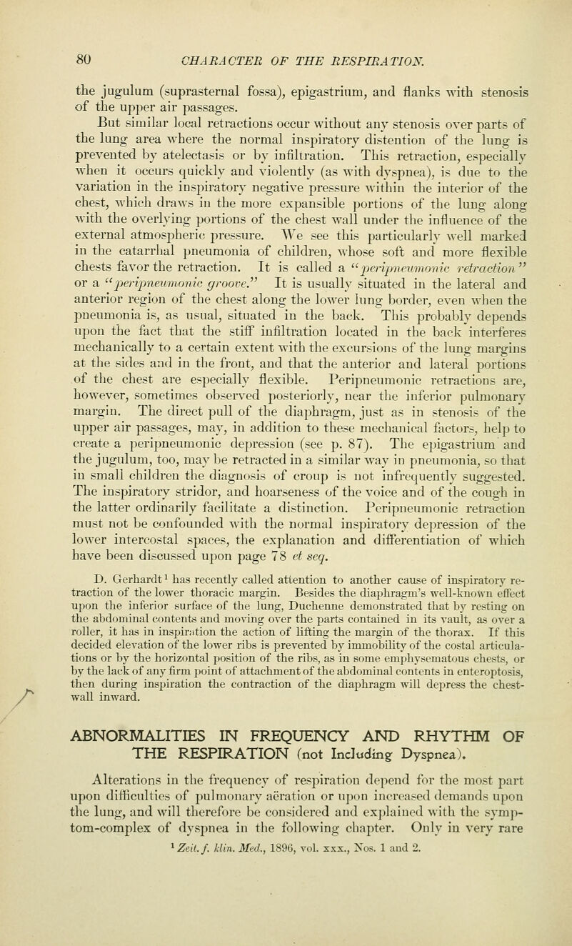 r the jugulum (suprasternal fossa), epigastrium, and flanks with stenosis of the upper air passages. But similar local retractions occur without any stenosis over parts of the lung area where the normal inspiratory distention of the lung is prevented by atelectasis or by infiltration. This retraction, especially when it occurs quickly and violently (as with dyspnea), is due to the variation in the inspiratory negative pressure within the interior of the chest, which draws in the more expansible portions of the lung along with the overlying portions of the chest wall under the influence of the external atmospheric pressure. AVe see this particularly well marked in the catarrhal pneumonia of children, whose soft and more flexible chests favor the retraction. It is called a peripneumonic retraction  or a pjerijmeumonic groove. It is usually situated in the lateral and anterior region of the chest along the lower lung border, even when the pneumonia is, as usual, situated in the back. This probably depends upon the fact that the stiif infiltration located in the back interferes mechanically to a certain extent with the excursions of the lung margins at the sides and in the front, and that the anterior and lateral portions of the chest are especially flexible. Peripneumouic retractions are, however, sometimes observed posteriorly, near the inferior pulmonary margin. The direct pull of the diaphragm, just as in stenosis of the upper air passages, may, in addition to these mechanical factors, help to create a peripneumouic depression (see p. 87). The epigastrium and the jugulum, too, may be retracted in a similar way in pneumonia, so that in small children the diagnosis of croup is not infrequently suggested. The inspiratory stridor, and hoarseness of the voice and of the cough in the latter ordinarily facilitate a distinction, Peripneumouic retraction must not be confounded with the normal inspiratory depression of the lower intercostal spaces, the explanation and differentiation of which have been discussed upon page 7S et seq. D. Gerhardt^ has recently called attention to another cause of inspirator}' re- traction of the lower thoracic margin. Besides the diaphragm's well-known eflfect upon the inferior surface of the lung, Ducherme demonstrated that by resting on the abdominal contents and moving over the parts contained in its vault, as over a roller, it has in inspir.-ition the action of lifting the margin of the thorax. If this decided elevation of the lower ribs is prevented by immobility of the costal articula- tions or by the horizontal jjosition of the ribs, as in some emphysematous chests, or by the lack of any firm point of attachment of the abdominal contents in enteroptosis, then during inspiration the contraction of the diaphragm will depress the chest- wall inward. ABNORMALITIES IN FREQUENCY AND RHYTHM OF THE RESPIRATION fnot Including Dyspnea). Alterations in the frequency of respiration depend for the most part upon difficulties of pulmonary aeration or upon increased demands upon the lung, and will therefore be considered and explained with the symp- tom-complex of dyspnea in the following chapter. Only in very rare ^Zeit.f. klin. Med., 1896, vol. xxx., Nos. 1 and 2.