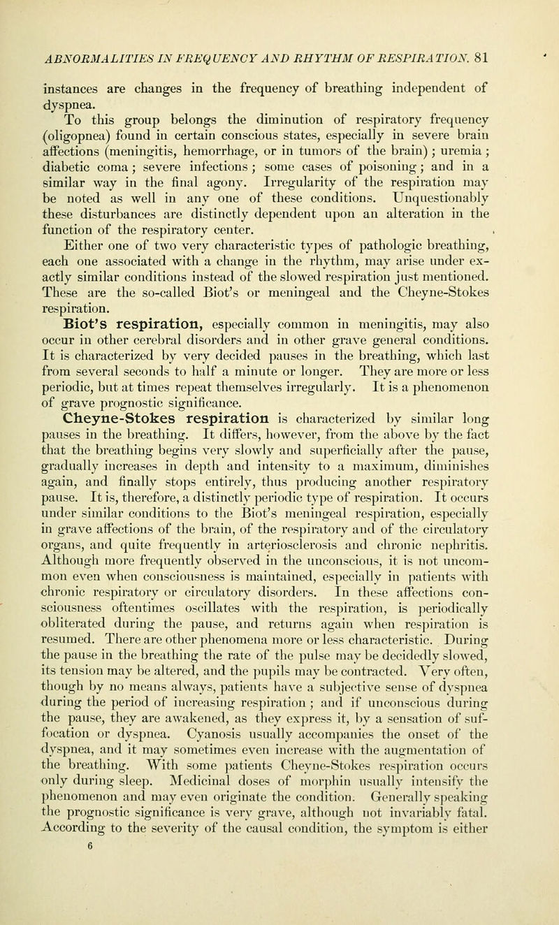 instances are changes in the frequency of breathing independent of dyspnea. To this group belongs the diminution of respiratory frequency (oligopnea) found in certain conscious states, especially in severe brain affections (meningitis, hemorrhage, or in tumors of the brain); uremia; diabetic coma; severe infections; some cases of poisoning; and in a similar way in the final agony. Irregularity of the respiration may be noted as well in any one of these conditions. Unquestionably these disturbances are distinctly dependent upon an alteration in the function of the respiratory center. Either one of two very characteristic types of pathologic breathing, each one associated with a change in the rhythm, may arise under ex- actly similar conditions instead of the slowed respiration just mentioned. These are the so-called Biot's or meningeal and the Cheyne-Stokes respiration. Biot's respiration, especially common in meningitis, may also occur in other cerebral disorders and in other grave general conditions. It is characterized by very decided pauses in the breathing, which last from several seconds to half a minute or longer. They are more or less periodic, but at times repeat themselves irregularly. It is a phenomenon of grave prognostic significance. Cheyne-Stokes respiration is characterized by similar long pauses in the breathing. It differs, however, from the above by the fact that the breathing begins very slowly and superficially after the pause, gradually increases in depth and intensity to a maximum, diminishes again, and finally stops entirely, thus producing another respiratory pause. It is, therefore, a distinctly periodic type of respiration. It occurs under similar conditions to the Biot's meningeal respiration, especially in grave affections of the brain, of the respiratory and of the circulatory organs, and quite frequently in arteriosclerosis and chronic nephritis. Although more frequently observed in the unconscious, it is not uncom- mon even when consciousness is maintained, especially in patients with chronic respiratory or circulatory disorders. In these affections con- sciousness oftentimes oscillates with the respiration, is periodically obliterated during the pause, and returns again when respiration is resumed. There are other phenomena more or less characteristic. During the pause in the breathing the rate of the pulse may be decidedly slowed, its tension may be altered, and the pupils may be contracted. Very often, though by no means always, patients have a subjective sense of dyspnea during the period of increasing respiration ; and if unconscious during the pause, they are awakened, as they express it, by a sensation of suf- focation or dyspnea. Cyanosis usually accompanies the onset of the •dyspnea, and it may sometimes even increase with the augmentation of the breathing. With some patients Cheyne-Stokes respiration occurs only during sleep. Medicinal doses of morphin usually intensify the phenomenon and may even originate the condition. Generally speaking the prognostic significance is very grave, although not invariably fatal. According to the severity of the causal condition, the symptom is either