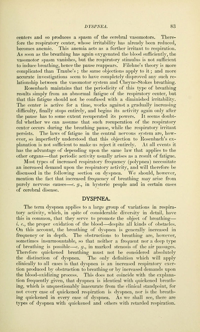 centers and so produces a spasm of the cerebral vasomotors. There- fore the respiratory center, whose irritability has already been reduced, becomes anemic. This anemia acts as a further irritant to respiration. As soon as the breathing has again oxygenated the blood sufficiently, the vasomotor spasm vanishes, but the respiratory stimulus is not sufficient to induce breathing, hence the pause reappears. Filehne's theory is more complicated than Traube's; the same objections apply to it; and more accurate investigations seem to have completely disproved any such re- lationship between the vasomotor system and Cheyne-Stokes breathing. Rosenbach maintains that the periodicity of this type of breathing results simply from an abnormal fatigue of the respiratory center, but that this fatigue should not be confused with a diminished irritability. The center is active for a time, works against a gradually increasing difficulty, finally stops entirely, and begins its activity again only after the pause has to some extent recuperated its powers. It seems doubt- ful whether we can assume that such recuperation of the respiratory center occurs during the breathing pause, while the respiratory irritant persists. The laws of fatigue in the central nervous system are, how- ever, so imperfectly understood that this objection to Rosenbach's ex- planation is not sufficient to make us reject it entirely. At all events it has the advantage of depending upon the same law that applies to the other organs—that periodic activity usually arises as a result of fatigue. Most types of increased respiratory frequency (polypnea) necessitate an increased demand upon the respiratory activity, and will therefore be discussed in the following section on dyspnea. We should, however, mention the fact that increased frequency of breathing may arise from purely nervous causes—e. g., in hysteric people and in certain cases of cerebral disease. DYSPNEA, The term dyspnea applies to a large group of variations in respira- tory activity, which, in spite of considerable diversity in detail, have this in common, that they serve to promote the object of breathing— i. e., the proper oxidation of the blood—despite all kinds of obstacles. On this account, the breathing of dyspnea is generally increased in frequency or in depth. The obstructions to breathing are, however, sometimes insurmountable, so that neither a frequent nor a deep type of breathing is possible—e. g., in marked stenosis of the air passages. Therefore quickened breathing must not be considered absolutely the distinction of dyspnea. The only definition which will apply clinically to all cases is that dyspnea is an increased respiratory exer- tion produced by obstruction to breathing or by increased demands upon the blood-oxidizing process. This does not coincide with the explana- tion frequently given, that dyspnea is identical witli quickened breath- ing, which is unquestionably inaccurate from the clinical standpoint, for not every case of quickened respiration is dyspnea, nor is the breath- ing quickened in every case of dyspnea. As we shall see, there are types of dyspnea with quickened and others with retarded respiration.