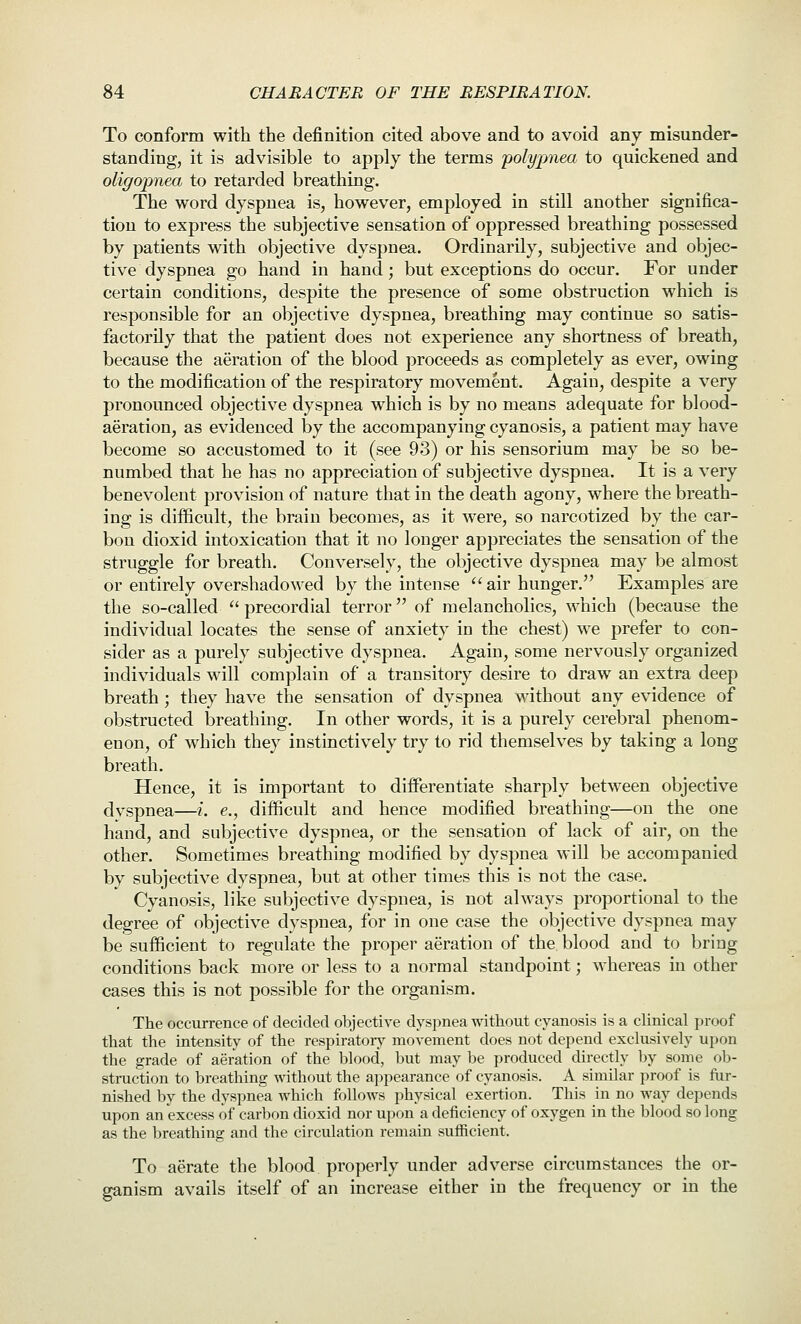 To conform with the definition cited above and to avoid any misunder- standing, it is advisible to apply the terms polypnea to quickened and oligopnea to retarded breathing. The word dyspnea is, however, employed in still another significa- tion to express the subjective sensation of oppressed breathing possessed by patients with objective dyspnea. Ordinarily, subjective and objec- tive dyspnea go hand in hand; but exceptions do occur. For under certain conditions, despite the presence of some obstruction which is responsible for an objective dyspnea, breathing may continue so satis- factorily that the patient does not experience any shortness of breath, because the aeration of the blood proceeds as completely as ever, owing to the modification of the respiratory movement. Again, despite a very pronounced objective dyspnea which is by no means adequate for blood- aeration, as evidenced by the accompanying cyanosis, a patient may have become so accustomed to it (see 93) or his sensorium may be so be- numbed that he has no appreciation of subjective dyspnea. It is a very benevolent provision of nature that in the death agony, where the breath- ing is difficult, the brain becomes, as it were, so narcotized by the car- bon dioxid intoxication that it no longer appreciates the sensation of the struggle for breath. Conversely, the objective dyspnea may be almost or entirely overshadowed by the intense ''air hunger. Examples are the so-called  precordial terror of melancholies, which (because the individual locates the sense of anxiety in the chest) we prefer to con- sider as a purely subjective dyspnea. Again, some nervously organized individuals will complain of a transitory desire to draw an extra deep breath ; they have the sensation of dyspnea without any evidence of obstructed l3reathing. In other words, it is a purely cerebral phenom- enon, of which they instinctively try to rid themselves by taking a long breath. Hence, it is important to differentiate sharply betw^een objective dvspnea—i. e., difficult and hence modified breathing—on the one hand, and subjective dyspnea, or the sensation of lack of air, on the other. Sometimes breathing modified by dyspnea will be accompanied by subjective dyspnea, but at other times this is not the case. Cyanosis, like subjective dyspnea, is not always proportional to the degree of objective dyspnea, for in one case the objective dyspnea may be sufficient to regulate the proper aeration of the blood and to bring conditions back more or less to a normal standpoint; whereas in other cases this is not possible for the organism. The occurrence of decided objective dyspnea witliout cyanosis is a clinical proof that the intensity of the respiratory^ movement does not depend exclusively upon the grade of aeration of the blood, but may be produced directly by some ob- struction to breathing without the appearance of cyanosis. A similar proof is flir- nished by the dyspnea which follows physical exertion. This in no way depends upon an excess of carbon dioxid nor upon a deficiency of oxygen in the blood so long as the breathing and the circulation remain sufficient. To aerate the blood properly under adverse circumstances the or- ganism avails itself of an increase either in the frequency or in the