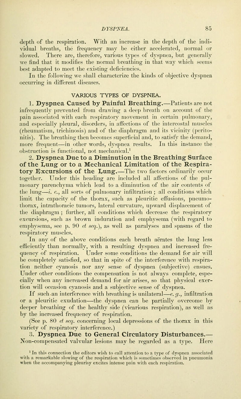 depth of the respiration. With an increase in the depth of the indi- vidual breaths, the frequency may be either accelerated, normal or slowed. There are, therefore, various types of dyspnea, but generally we find that it modifies the normal breathing in that way which seems best adapted to meet the existing deficiencies. In the following we shall characterize the kinds of objective dyspnea occurring in different diseases. VARIOUS TYPES OF DYSPNEA. 1. Dyspnea Caused by Painful Breathing-.—Patients are not infrequently prevented from drawing a deep breath on account of the pain associated with each respiratory movement in certain pulmonary, and especially pleural, disorders, in affections of the intercostal muscles (rheumatism, trichinosis) and of the diaphragm and its vicinity (perito- nitis). The breathing then becomes superficial and, to satisfy the demand, more frequent—in other words, dyspnea results. In this instance the obstruction is functional, not mechanical.^ 2. Dyspnea Due to a Diminution in the Breathing Surface of the I/Ung or to a Mechanical I^imitation of the Respira- tory Bxcursions of the I/Ung.—The two factors ordinarily occur together. Under this heading are included all affections of the pul- monary parenchyma which lead to a diminution of the air contents of the lung—i. e., all sorts of pulmonary infiltration ; all conditions which limit the capacity of the thorax, such as pleuritic effusions, pneumo- tliorax, intrathoracic tumors, lateral curvature, upward displacement of the diaphragm ; further, all conditions which decrease the respiratory excursions, such as brown induration and emphysema (with regard to emphysema, see p. 90 et seq.), as well as paralyses and spasms of the respiratory muscles. In any of the above conditions each breath aerates the lung less efficiently than normally, with a resulting dyspnea and increased fre- quency of respiration. Under some conditions the demand for air will be completely satisfied, so that in spite of the interference with respira- tion neither cyanosis nor any sense of dyspnea (subjective) ensues. Under other conditions the compensation is not always complete, es])e- cially when any increased demand for air arises, so that physical exer- tion will occasion cyanosis and a subjective sense of dyspnea. If such.an interference with breathing is unilateral—e.g., infiltration or a pleuritic exudation—the dyspnea can be partially overcome by deeper breathing of the healthy side (vicarious respiration), as well as by the increased frequency of respiration. (See p. 80 et se,q. concerning local depressions of the thorax in this variety of respiratory interference.) 3. Dyspnea Due to General Circulatory Disturbances.— Non-compensated valvular lesions may be regarded as a type. Here ' In this connection the editors wish to call attention to a type of dyspnea associated with a remarkable slowing of the respiration which is sometimes observed in pneumonia when the accompanying pleurisy excites intense pain with each respiration.