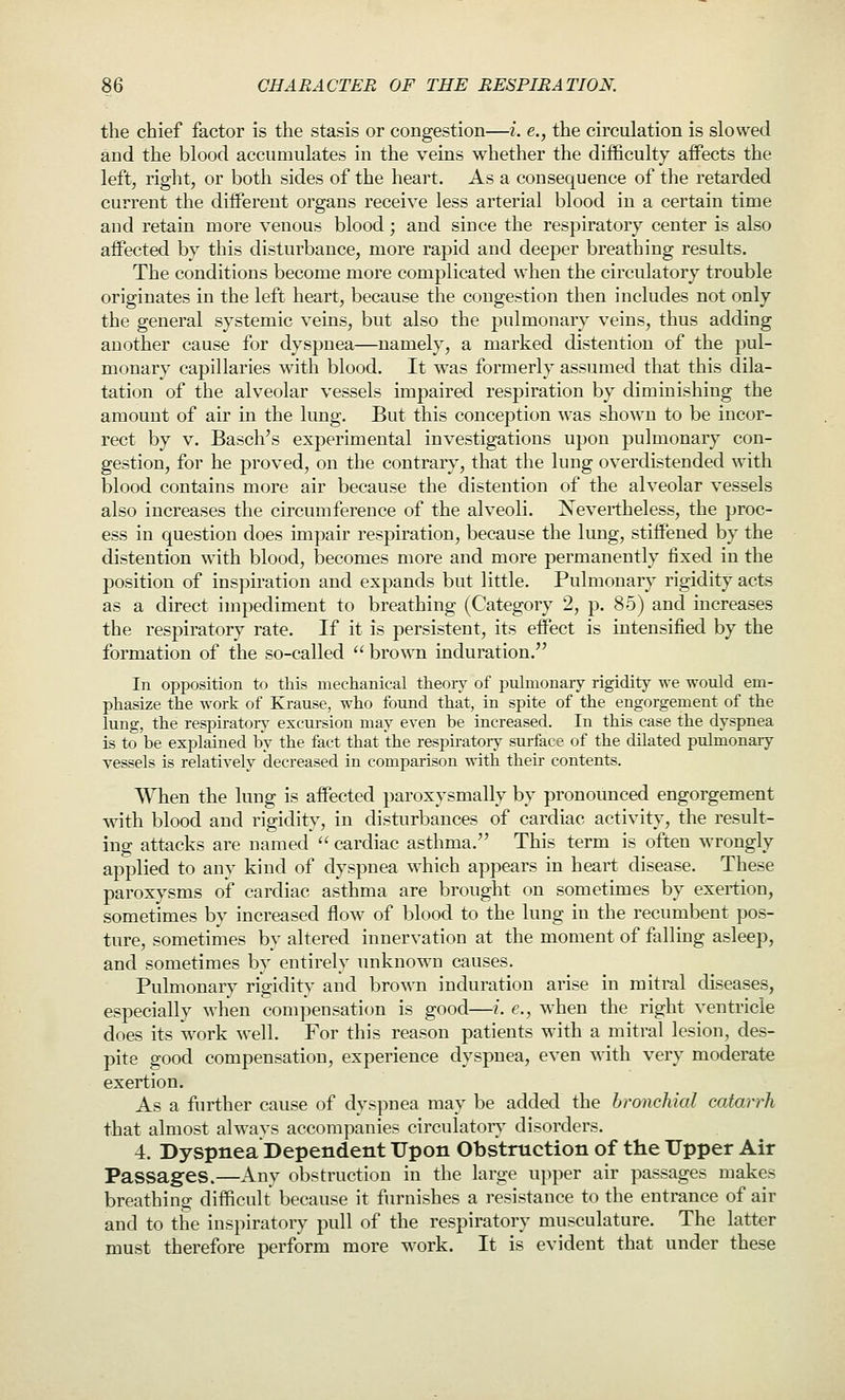 the chief factor is the stasis or congestion—i. e,, the circulation is slowed and the blood accumulates in the veins whether the difficulty affects the left, right, or both sides of the heart. As a consequence of the retarded current the different organs receive less arterial blood in a certain time and retain more venous blood; and since the respiratory center is also affected by this disturbance, more rapid and deeper breathing results. The conditions become more complicated when the circulatory trouble originates in the left heart, because the congestion then includes not only the general systemic veins, but also the pulmonary veins, thus adding another cause for dyspnea—namely, a marked distention of the pul- monary capillaries with blood. It was formerly assumed that this dila- tation of the alveolar vessels impaired respiration by diminishing the amount of air in the lung. But this conception was shown to be incor- rect by V. Basch's experimental investigations upon pulmonary con- gestion, for he proved, on the contrary, that the lung overdistended with blood contains more air because the distention of the alveolar vessels also increases the circumference of the alveoli. Nevertheless, the proc- ess in question does impair respiration, because the lung, stiffened by the distention with blood, becomes more and more permanently fixed in the position of inspiration and expands but little. Pulmonary rigidity acts as a direct impediment to breathing (Category 2, p. 85) and increases the respiratory rate. If it is persistent, its effect is intensified by the formation of the so-called  brown induration. In opposition to this mechanical theoiy of pulmonary rigidity we would em- phasize the work of Krause, who found that, in spite of the engorgement of the lung, the respiratoiy excursion may even be increased. In this case the dyspnea is to be explained by the fact that the respiratoiy surface of the dilated pulmonary vessels is relati^-ely decreased in comparison with their contents. When the lung is affected paroxysmally by pronounced engorgement with blood and rigidity, in disturbances of cardiac activity, the result- ing attacks are named  cardiac asthma. This term is often wrongly applied to any kind of dyspnea which appears in heart disease. These paroxysms of cardiac asthma are brought on sometimes by exertion, sometimes by increased flow of blood to the lung in the recumbent pos- ture, sometimes by altered innervation at the moment of falling asleep, and sometimes by entirely unknown causes. Pulmonary rigidity and brown induration arise in mitral diseases, especially when compensation is good—i. e., when the right ventricle does its work well. For this reason patients with a mitral lesion, des- pite good compensation, experience dyspnea, even with very moderate exertion. As a further cause of dyspnea may be added the bronchial catarrh that almost always accompanies circulatory disorders. 4. Dyspnea Dependent Upon Obstruction of the Upper Air Passages.—Any obstruction in the large upper air passages makes breathing difficult because it furnishes a resistance to the entrance of air and to the inspiratory pull of the respiratory musculature. The latter must therefore perform more work. It is evident that under these