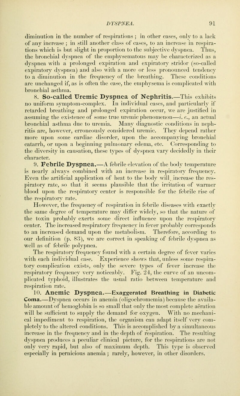 diminution in the number of respirations ; in other cases, only to a lack of any increase ; in still another class of cases, to an increase in respira- tions which is but slight in proportion to the subjective dyspnea. Thus, the bronchial dyspnea of the emphysematous may be characterized as a dyspnea Avith a prolonged expiration and expiratory stridor (so-called expiratory dyspnea) and also with a more or less pronounced tendency to a diminution in the frequency of the breathing. These conditions are unchanged if, as is often the case, the emphysema is complicated with bronchial asthma. 8. So-called Uremic Dyspnea of Nephritis.—This exhibits no uniform symptom-complex. In individual cases, and particularly if retarded breathing and prolonged expiration occur, we are justified in assuming the existence of some true uremic phenomenon—i. e., an actual bronchial asthma due to uremia. Many diagnostic conditions in neph- ritis are, however, erroneously considered uremic. They depend rather more upon some cardiac disorder, upon the accompanying bronchial catarrh, or upon a beginning pulmonary edema, etc. Corresponding to the diversity in causation, these types of dyspnea vary decidedly in their character. 9. Febrile Dyspnea.—A febrile elevation of the body temperature is nearly always combined with an increase in respiratory frequency. Even the artificial application of heat to the body will, increase the res- piratory rate, so that it seems plausible that the irritation of warmer blood upon the respiratory center is responsible for the febrile rise of the respiratory rate. However, the frequency of respiration in febrile diseases with exactly the same degree of temperature may differ widely, so that the nature of the toxin probably exerts some direct influence upon the respiratory center. The increased respiratory frequency in fever probably corresponds to an increased demand upon the metabolism. Therefore, according to our definition (p. 83), we are correct in speaking of febrile dyspnea as well as of febrile polypnea. The respiratory frequency found with a certain degree of fever varies with each individual case. Experience shows that, unless some respira- tory complication exists, only the severe types of fever increase the respiratory frequency very noticeably. Fig. 24, the curve of an uncom- plicated typhoid, illustrates the usual ratio between temperature and respiration rate. 10. Anemic Dyspnea.—Exaggerated Breathing in Diabetic Coma.—Dyspnea occurs in anemia (oligochromemia) because the availa- ble amount of hemoglobin is so small that only the most complete aeration will be sufficient to supply the demand for oxygen. With no mechani- cal impediment to respiration, the organism can adapt itself very com- pletely to the altered conditions. This is accomplished by a simultaneous increase in the frequency and in the depth of respiration. The resulting dyspnea produces a peculiar clinical picture, for the respirations are not only very rapid, but also of maximum depth. This tyjie is observed especially in pernicious anemia; rarely, however, in other disorders.