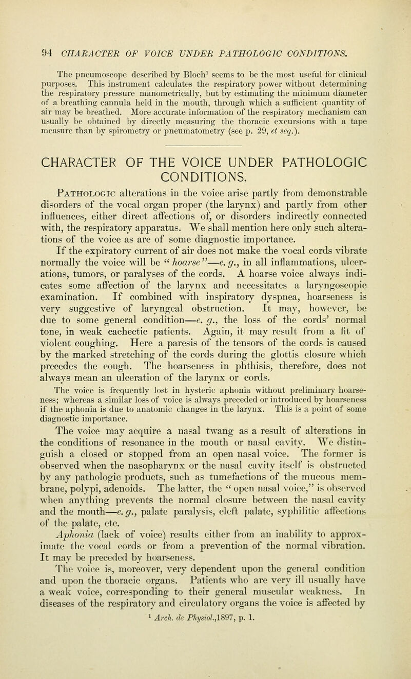 The pneumoscope described by Blocb' seems to be the most useful for clinical purposes. This instrument calculates the respiratory power without determining the respiratory pressure manometrically, but by estimating the minimum diameter of a breathing cannula held in the mouth, through which a sufficient quantity of air may be breathed. More accurate information of the respiratoiy mechanism can usually be obtained by directly measuring the thoracic excursions with a tape measure than by spirometry or pneumatometry (see p. 29, et seq.). CHARACTER OF THE VOICE UNDER PATHOLOGIC CONDITIONS. Pathologic alterations in the voice arise partly from demonstrable disorders of the vocal organ proper (the larynx) and partly from other influences, either direct affections of, or disorders indirectly connected with, the respiratory apparatus. We shall mention here only such altera- tions of the voice as are of some diagnostic importance. If the expiratory current of air does not make the vocal cords vibrate normally the voice will be hoarse''—e.g., in all inflammations, ulcer- ations, tumors, or paralyses of the cords. A hoarse voice always indi- cates some affection of the larynx and necessitates a laryngoscopic examination. If combined with inspiratory dyspnea, hoarseness is very suggestive of laryngeal obstruction. It may, however, be due to some general condition—e. g., the loss of the cords' normal tone, in weak cachectic patients. Again, it may result from a fit of violent coughing. Here a paresis of the tensors of the cords is caused by the marked stretching of the cords during the glottis closure which precedes the cough. The hoarseness in phthisis, therefore, does not always mean an ulceration of the larynx or cords. The voice is frequently lost in hysteric aphonia without preliminary hoarse- ness; whereas a similar loss of voice is always preceded or introduced by hoarseness if the aphonia is due to anatomic changes in the larynx. This is a point of some diagnostic importance. The voice may acquire a nasal twang as a result of alterations in the conditions of resonance in the mouth or nasal cavity. We distin- guish a closed or stopped from an open nasal voice. The former is observed when the nasopharynx or the nasal cavity itself is obstructed by any pathologic products, such as tumefactions of the mucous mem- brane, polypi, adenoids. The latter, the  open nasal voice, is observed when anything prevents the normal closure between the nasal cavity and the mouth—e. g., palate paralysis, cleft palate, syphilitic affections of the palate, etc. Aphonia (lack of voice) results either from an inability to approx- imate the vocal cords or from a prevention of the normal vibration. It may be preceded by hoarseness. The voice is, moreover, very dependent upon the general condition and upon the thoracic organs. Patients who are very ill usually have a weak voice, corresponding to their general muscular weakness. In diseases of the respiratory and circulatory organs the voice is affected by ' Arch, de Physiol.,lS97, p. 1.