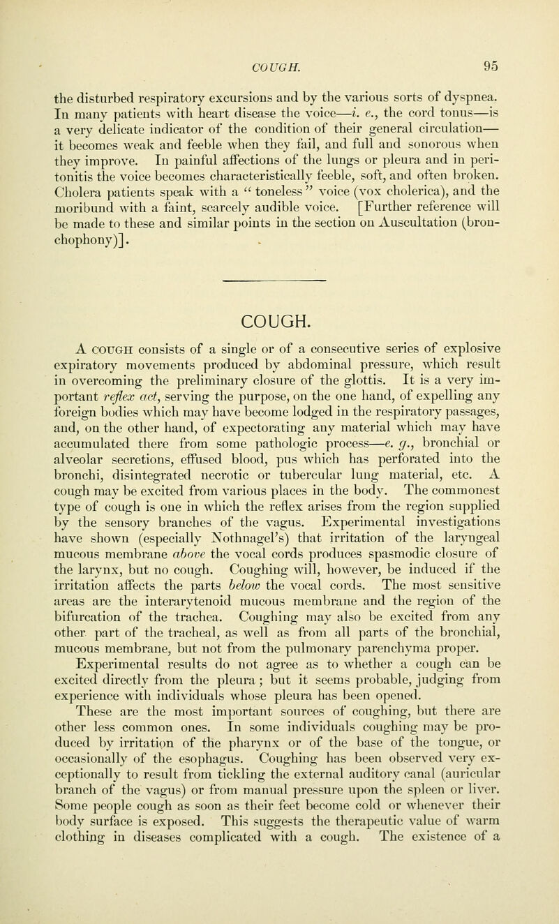 the disturbed respiratory excursions and by the various sorts of dyspnea. In many patients with heart disease the voice—i. e., the cord tonus—is a very delicate indicator of the condition of their general circulation— it becomes weak and feeble when they fail, and full and sonorous when they improve. In painful aifections of the lungs or pleura and in peri- tonitis the voice becomes characteristically feeble, soft, and often broken. Cholera patients speak with a  toneless  voice (vox cholerica), and the moribund with a faint, scarcely audible voice. [Further reference will be made to these and similar points in the section on Auscultation (bron- chophony)] . COUGH. A COUGH consists of a single or of a consecutive series of explosive expiratory movements produced by abdominal pressure, which result in overcoming the preliminary closure of the glottis. It is a very im- portant reflex act, serving the purpose, on the one hand, of expelling any foreign bodies which may have become lodged in the respiratory passages, and, on the other hand, of expectorating any material which may have accumulated there from some pathologic process—e. g., bronchial or alveolar secretions, eifused blood, pus which has perforated into the bronchi, disintegrated necrotic or tubercular lung material, etc. A cough may be excited from various places in the body. The commonest type of cough is one in which the reflex arises from the region supplied by the sensory branches of the vagus. Experimental investigations have shown (especially Nothnagel's) that irritation of the laryngeal mucous membrane above the vocal cords produces spasmodic closure of the larynx, but no cough. Coughing will, however, be induced if the irritation aifects the parts heloio the vocal cords. The most sensitive areas are the interarytenoid mucous membrane and the region of the bifurcation of the trachea. Coughing may also be excited from any other part of the tracheal, as well as from all parts of the bronchial, mucous membrane, but not from the pulmonary parenchyma proper. Experimental results do not agree as to whether a cough can be excited directly from the pleura; but it seems probable, judging from experience with individuals whose pleura has been opened. These are the most important sources of coughing, but there are other less common ones. In some individuals coughing may be pro- duced by irritatipn of the pharynx or of the base of the tongue, or occasionally of the esophagus. Coughing has been observed very ex- ceptionally to result from tickling the external auditory canal (auricular branch of the vagus) or from manual pressure upon the spleen or liver. Some people cough as soon as their feet become cold or whenever their body surface is exposed. This suggests the therapeutic value of warm clothing in diseases complicated with a cough. The existence of a