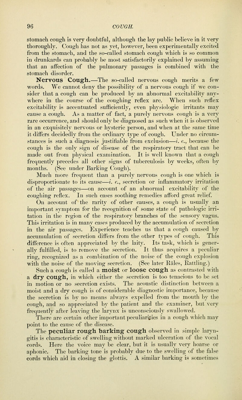 stomach cough is very doubtful, although the lay public believe in it very thoroughly. Cough has not as yet, however, been experimentally excited from the stomach, and the so-called stomach cough which is so common in drunkards can probably be most satisfactorily explained by assuming that an affection of the pulmonary passages is combined with the stomach disorder. Nervous Coilg]i.—The so-called nervous cough merits a few words. We cannot deny the possibility of a nervous cough if we con- sider that a cough can be produced by an abnormal excitability any- where in the course of the coughing reflex arc. When such reflex excitability is accentuated sufficiently, even physiologic irritants may cause a cough. As a matter of fact, a purely nervous cough is a very rare occurrence, and should only be diagnosed as such when it is observed in an exquisitely nervous or hysteric person, and when at the same time it differs decidedly from the ordinary type of cough. Under no circum- stances is such a diagnosis justifiable from exclusion—i. e., because the cough is the only sign of disease of the respiratory tract that can be made out from physical examination. It is well known that a cough frequently precedes all other signs of tuberculosis by weeks, often by months. (See under Barking Cough). Much more frequent than a purely nervous cough is one which is disproportionate to its cause—i. e., secretion or inflammatory irritation of the air passages—on account of an abnormal excitability of the coughing reflex. In such cases soothing remedies afford great relief. On account of the rarity of other causes, a cough is usually an important symptom for the recognition of some state of pathologic irri- tation in the region of the respiratory branches of the sensory vagus. This irritation is in many cases produced by the accumulation of secretion in the air passages. Experience teaches us that a cough caused by accumulation of secretion differs from the other types of cough. This difference is often appreciated by the laity. Its task, which is gener- ally fulfilled, is to remove the secretion. It thus acquires a peculiar ring, recognized as a combination of the noise of the cough explosion with the noise of the moving secretion, (See later Rales, Rattling.) Such a cough is called a moist or loose COUgfh as contrasted with a dry cough., in which either the secretion is too tenacious to be set in motion or no secretion exists. The acoustic distinction between a moist and a dry cough is of considerable diagnostic importance, because the secretion is by no means always expelled from the mouth by the cough, and so appreciated by the patient and the examiner, but very frequently after leaving the larynx is unconsciously sw^allowed. There are certain other important peculiarities in a cough which may point to the cause of the disease. The peculiar rough barking cough observed in simple laryn- gitis is characteristic of swelling without marked ulceration of the vocal cords. Here the voice may be clear, but it is usually very hoarse or aphonic. The barking tone is probably due to the swelling of the false cords which aid in closing the glottis. A similar barking is sometimes