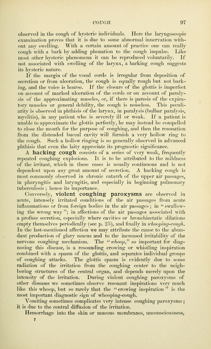 observed in the cough of hysteric individuals. Here the laryngoscopic examination proves that it is due to some abnormal innervation with- out any swelling. With a certain amount of practice one can really cough with a bark by adding phonation to the cough impulse. Like most other hysteric phenomena it can be reproduced voluntarily. If not associated with swelling of the larynx, a barking cough suggests its hysteric nature. If the margin of the vocal cords is irregular from deposition of secretion or from ulceration, the cough is equally rough but not bark- ing, and the voice is hoarse. If the closure of the glottis is imperfect on account of marked ulceration of the cords or on account of paraly- sis of the approximating muscles, or, if there is paresis of the expira- tory muscles or general debility, the cough is noiseless. This peculi- arity is observed in phthisis of the larynx, in paralysis (bulbar paralysis, myelitis), in any patient who is severely ill or weak. If a patient is unable to approximate the glottis perfectly, he may instead be compelled to close the mouth for the purpose of coughing, and then the resonation from the distended buccal cavity will furnish a very hollow ring to the cough. Such a hollow ringing is so generally observed in advanced phthisis that even the laity appreciate its prognostic significance. A hacking cough consists of a series of very weak, frequently repeated coughing explosions. It is to be attributed to the mildness of the irritant, which in these cases is usually continuous and is not dependent upon any great amount of secretion. A hacking cough is most commonly observed in chronic catarrh of the upper air passages, in pharyngitis and laryngitis, and especially in beginning pulmonary tuberculosis ; hence its importance. Conversely, violent coughing paroxysms are observed in acute, intensely irritated conditions of the air passages from acute inflammations or from foreign bodies in the air passages; in  swallow- ing the wrong way ; in affections of the air passages associated with a profuse secretion, especially where cavities or bronchiectatic dilations empty themselves periodically (see p. 25), and finally in ivhooping-cough. In the last-mentioned affection we may attribute the cause to the abun- dant production of glary mucus and to the increased irritability of the nervous coughing mechanism. The  whoop,'' so important for diag- nosing this disease, is a resounding crowing or whistling inspiration combined with a spasm of the glottis, and separates individual groups of coughing attacks. The glottis spasm is evidently due to some radiation of the irritation from the coughing center to the neigh- boring structures of the central organ, and depends merely upon the intensity of the irritation. During violent coughing paroxysms of other diseases we sometimes observe resonant inspirations very much like this whoop, but so rarely that the  crowing inspiration  is the most important diagnostic sign of whooping-cough. Vomiting sometimes complicates very intense coughing paroxysms; it is due to the central diffusion of the irritation. Hemorrhage into the skin or mucous membranes, unconsciousness, 7