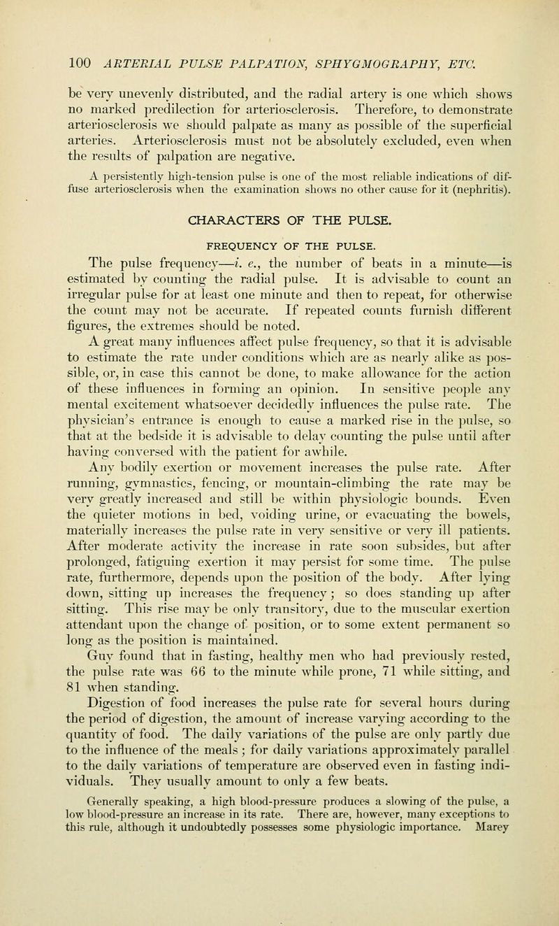 be very unevenly distributed, and the radial artery is one which shows no marked predilection for arteriosclerosis. Therefore, to demonstrate arteriosclerosis we should palpate as many as possible of the superficial arteries. Arteriosclerosis must not be absolutely excluded, even when the results of palpation are negative. A persistently high-tension pulse is one of the most reliable indications of dif- fuse arteriosclerosis when the examination shows no other cause for it (nephritis). CHARACTERS OF THE PULSE. FREQUENCY OF THE PULSE. The pulse frequency—i. e., the number of beats in a minute—is estimated by counting the radial pulse. It is advisable to count an irregular pulse for at least one minute and then to repeat, for otherwise the count may not be accurate. If repeated counts furnish different figures, the extremes should be noted. A great many influences affect pulse frequency, so that it is advisable to estimate the rate under conditions which are as nearly alike as pos- sible, or, in case this cannot be done, to make allowance for the action of these influences in forming an opinion. In sensitive people any mental excitement whatsoever decidedly influences the pulse rate. The physician's entrance is enough to cause a marked rise in the pulse, so that at the bedside it is advisable to delay counting the pulse until after having conversed with the patient for awhile. Any bodily exertion or movement increases the pulse rate. After running, gymnastics, fencing, or mountain-climbing the rate may be very greatly increased and still be within physiologic bounds. Even the quieter motions in bed, voiding urine, or evacuating the bowels, materially increases the pulse rate in very sensitive or very ill patients. After moderate activity the increase in rate soon subsides, but after prolonged, fatiguing exertion it may persist for some time. The pulse rate, furthermore, depends upon the position of the body. After lying down, sitting up increases the frequency; so does standing up after sitting. This rise may be only transitory, due to the muscular exertion attendant upon the change of position, or to some extent permanent so long as the position is maintained. Guy found that in fasting, healthy men who had previously rested, the pulse rate was 66 to the minute while prone, 71 while sitting, and 81 when standing. Digestion of food increases the pulse rate for several hours during the period of digestion, the amount of increase varying according to the quantity of food. The daily variations of the pulse are only partly due to the influence of the meals ; for daily variations approximately parallel to the daily variations of temperature are observed even in fasting indi- viduals. They usually amount to only a few beats. Generally speaking, a high blood-pressure produces a slowing of the pulse, a low blood-pressure an increase in its rate. There are, however, many exceptions to this rule, although it undoubtedly possesses some physiologic importance. Marey