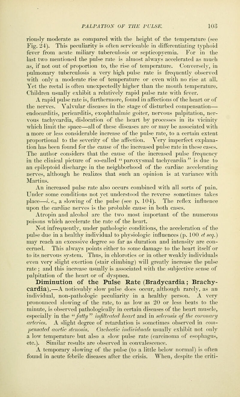 riously moderate as compared with the height of the temperature (see Fig. 24). This pecuharity is often serviceable in differentiating typhoid fever from acute miliary tuberculosis or septicopyemia. For in the last two mentioned the pulse rate is almost always accelerated as much as, if not out of proportion to, the rise of temperature. Conversely, in pulmonary tuberculosis a very high pulse rate is frequently observed with only a moderate rise of temperature or even with no rise at all. Yet the rectal is often unexpectedly higher than the mouth temperature. Children usually exhibit a relatively rapid pulse rate with fever. A rapid pulse rate is, furthermore, found in affections of the heart or of the nerves. Valvular diseases in the stage of disturbed compensation— endocarditis, pericarditis, exophthalmic goiter, nervous palpitation, ner- vous tachycardia, dislocation of the heart by processes in its vicinity which limit the space—all of these diseases are or may be associated with a more or less considerable increase of the pulse rate, to a certain extent proportional to the severity of the affection. Very imperfect explana- tion has been found for the cause of the increased pulse rate in these cases. The author considers that the cause of the increased pulse frequency in the clinical picture of so-called  paroxysmal tachycardia  is due to an epileptoid discharge in the neighborhood of the cardiac accelerating nerves, although he realizes that such an opinion is at variance with Martius. An increased pulse rate also occurs combined with all sorts of pain. Under some conditions not yet understood the reverse sometimes takes place—i. e., a slowing of the pulse (see p. 104). The reflex influence upon the cardiac nerves is the probable cause in both cases. Atropin and alcohol are the two most important of the numerous poisons which accelerate the rate of the heart. Not infrequently, under pathologic conditions, the acceleration of the pulse due in a healthy individual to physiologic influences (p. 100 et seq.) may reach an excessive degree so far as duration and intensity are con- cerned. This always points either to some damage to the heart itself or to its nervous system. Thus, in chlorotics or in other weakly individuals even very slight exertion (stair climbing) will greatly increase the pulse rate; and this increase usually is associated with the subjective sense of palpitation of the heart or of dyspnea. Diminution of the Pulse Rate (Bradycardia; Brachy- cardia).—A noticeably slow pulse does occur, although rarely, as an individual, non-pathologic peculiarity in a healthy person. A very pronounced slowing of the rate, to as low as 20 or less beats to the minute, is observed pathologically in certain diseases of the heart muscle, especially in the fatty  infiltrated heart and in sclerosis of the coronary arteries. A slight degree of retardation is sometimes observed in com- pensated aortic stenosis. Cachectic individual usually exhibit not only a low temperature but also a slow pulse rate (carcinoma of esophagus, etc.). Similar results are observed in convalescence. A temporary slowing of the pulse (to a little below normal) is often found in acute febrile diseases after the crisis. When, despite the criti-