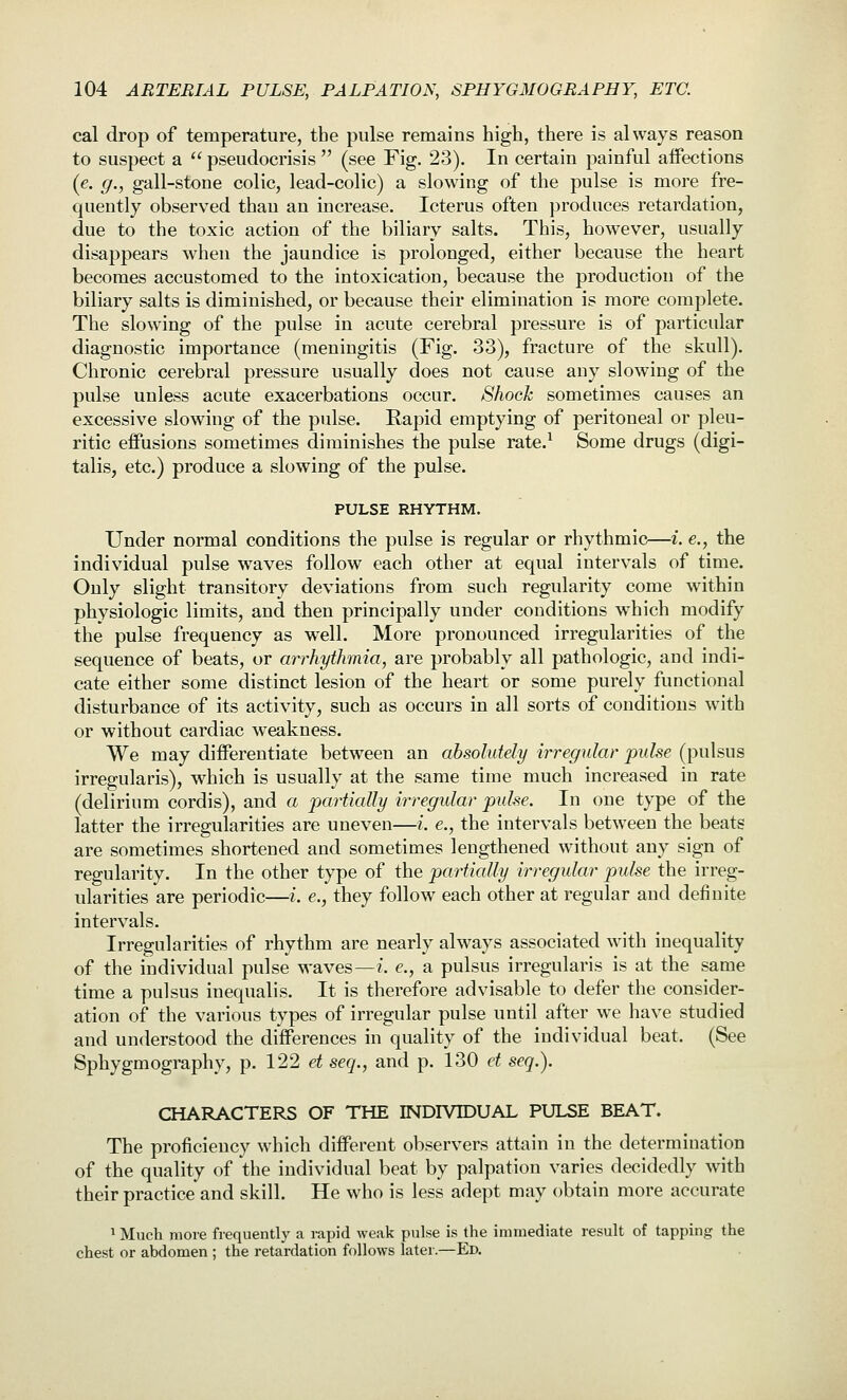 cal drop of temperature, the pulse remains high, there is always reason to suspect a  pseudocrisis  (see Fig. 23). In certain painful aifections (e. g., gall-stone colic, lead-colic) a slowing of the pulse is more fre- quently observed than an increase. Icterus often produces retardation, due to the toxic action of the biliary salts. This, however, usually disappears when the jaundice is prolonged, either because the heart becomes accustomed to the intoxication, because the production of the biliary salts is diminished, or because their elimination is more complete. The slowing of the pulse in acute cerebral pressure is of particular diagnostic importance (meningitis (Fig. 33), fracture of the skull). Chronic cerebral pressure usually does not cause any slowing of the pulse unless acute exacerbations occur. Shock sometimes causes an excessive slowing of the pidse. Rapid emptying of peritoneal or pleu- ritic effusions sometimes diminishes the pulse rate.^ Some drugs (digi- talis, etc.) produce a slowing of the pulse. PULSE RHYTHM. Under normal conditions the pulse is regular or rhythmic—i. e., the individual pulse waves follow each other at equal intervals of time. Only slight transitory deviations from such regularity come within physiologic limits, and then principally under conditions which modify the pulse frequency as well. More pronounced irregularities of the sequence of beats, or arrhythmia, are probably all pathologic, and indi- cate either some distinct lesion of the heart or some purely functional disturbance of its activity, such as occurs in all sorts of conditions with or without cardiac weakness. We may differentiate between an absolutely irregular pulse (pulsus irregularis), which is usually at the same time much increased in rate (delirium cordis), and a partially irregular pulse. In one type of the latter the irregularities are uneven—i. e., the intervals between the beats are sometimes shortened and sometimes lengthened without any sign of regularity. In the other type of the partially irregular pulse the irreg- ularities are periodic—i. e., they follow each other at regular and definite intervals. Irregularities of rhythm are nearly always associated wnth inequality of the individual pulse waves—/, e., a pulsus irregularis is at the same time a pulsus inequalis. It is therefore advisable to defer the consider- ation of the various types of irregular pulse until after we have studied and understood the differences in quality of the individual beat. (See Sphygmography, p. 122 et seq., and p. 130 et seq.). CHARACTERS OF THE INDIVIDUAL PULSE BEAT. The proficiency which different observers attain in the determination of the quality of the individual beat by palpation varies decidedly with their practice and skill. He who is less adept may obtain more accurate 1 Much more frequently a lupid weak pulse is the immediate result of tapping the chest or abdomen ; the retardation follows later.—Ed.