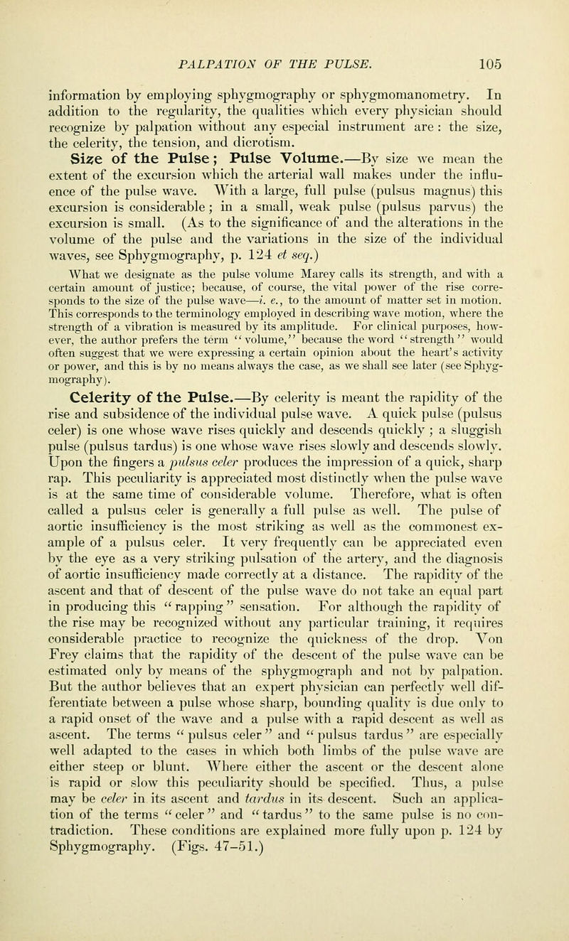 information by employing sphygmography or sphygmomanometry. In addition to the regularity, the qualities which every physician should recognize by palpation without any especial instrument are : the size, the celerity, the tension, and dicrotism. Si^e of the Pulse; Pulse Volume.—By size we mean the extent of the excursion which the arterial wall makes under the influ- ence of the pulse wave. With a large, full pulse (pulsus magnus) this excursion is considerable; in a small, weak pulse (pulsus parvus) the excursion is small. (As to the significance of and the alterations in the volume of the pulse and the variations in the size of the individual waves, see Sphygmography, p. 124 et seq.) What we designate as the pulse volume Marey calls its strength, and with a certain amount of justice; because, of course, the vital power of the rise corre- sponds to the size of the pulse wave—i. e., to the amount of matter set in motion. This corresponds to the terminology employed in describing wave motion, where the strength of a vibration is measured by its amplitude. For clinical purposes, how- ever, the author prefers the term volume, because the word strength would often suggest that we were expressing a certain opinion about the heart's activity or power, and this is by no means always the case, as we shall see later (see Sj)hyg- mography). Celerity of the Pulse.—By celerity is meant the rapidity of the rise and subsidence of the individual pulse wave. A quick pulse (pulsus celer) is one whose wave rises quickly and descends quickly ; a sluggish pulse (pulsus tardus) is one whose wave rises slowly and descends slowly. Upon the fingers a pulsus celer produces the impression of a quick, sharp rap. This peculiarity is appreciated most distinctly when the pulse wave is at the same time of considerable volume. Therefore, what is often called a pulsus celer is generally a full pulse as well. The pulse of aortic insufficiency is the most striking as well as the commonest ex- ample of a pulsus celer. It very frequently can be appreciated even by the eye as a very striking pulsation of the artery, and the diagnosis of aortic insufficiency made correctly at a distance. The rapidity of the ascent and that of descent of the pulse wave do not take an equal part in producing this rapping sensation. For although the rapidity of the rise may be recognized without any particular training, it requires considerable practice to recognize the quickness of the drop. Von Frey claims that the rapidity of the descent of the pulse wave can be estimated only by means of the sphygmograph and not by palpation. But the author believes that an expert physician can perfectly well dif- ferentiate between a pulse whose sharp, bounding quality is due only to a rapid onset of the wave and a pulse with a rapid descent as well as ascent. The terms  pulsus celer  and  pulsus tardus  are especially well adapted to the cases in which both limbs of the pulse wave are either steep or blUnt. Where either the ascent or the descent alone is rapid or slow this peculiarity should be specified. Thus, a pulse may be celer in. its ascent and twdus in its descent. Such an applica- tion of the terms  celer  and  tardus  to the same pulse is no con- tradiction. These conditions are explained more fully upon p. 124 by Sphygmography. (Figs. 47-51.)