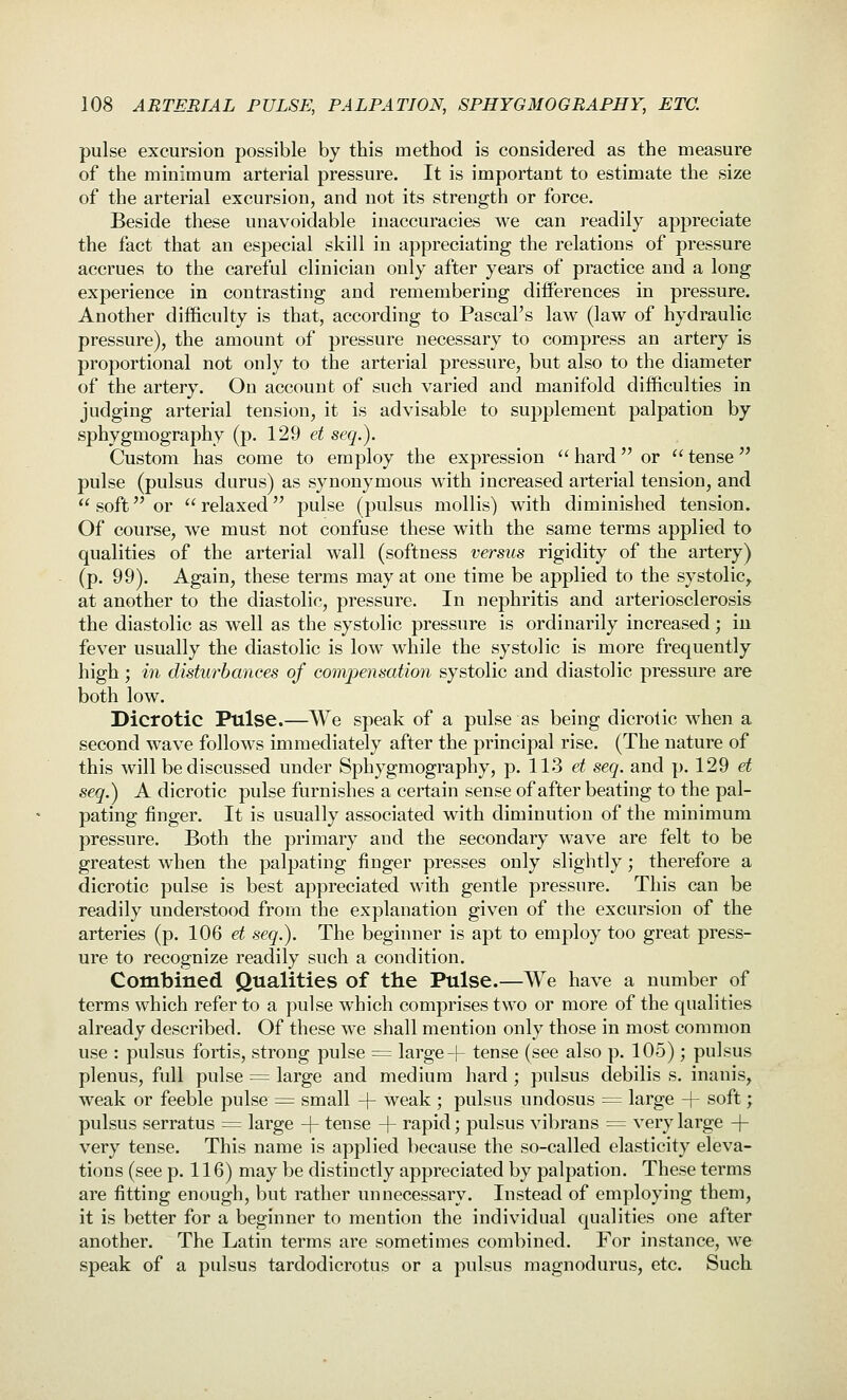 pulse excursion possible by this method is considered as the measure of the minimum arterial pressure. It is important to estimate the size of the arterial excursion, and not its strength or force. Beside these unavoidable inaccuracies we can readily appreciate the fact that an especial skill in appreciating the relations of pressure accrues to the careful clinician only after years of practice and a long experience in contrasting and remembering diiferences in pressure. Another difficulty is that, according to Pascal's law (law of hydraulic pressure), the amount of pressure necessary to compress an artery is proportional not only to the arterial pressure, but also to the diameter of the artery. On account of such varied and manifold difficulties in judging arterial tension, it is advisable to supplement palpation by sphygmography (p. 129 et seq.). Custom has come to employ the expression  hard or  tense pulse (pulsus durus) as synonymous with increased arterial tension, and  soft or  relaxed pulse (pulsus mollis) with diminished tension. Of course, we must not confuse these with the same terms applied to qualities of the arterial wall (softness versus rigidity of the artery) (p. 99). Again, these terms may at one time be applied to the systolic, at another to the diastolic, pressure. In nephritis and arteriosclerosis the diastolic as well as the systolic pressure is ordinarily increased; iu fever usually the diastolic is low while the systolic is more frequently high; in disturbances of compensation systolic and diastolic pressure are both low. Dicrotic Pulse.—We speak of a pulse as being dicrotic when a second wave follows immediately after the principal rise. (The nature of this will be discussed under Sphygmography, p. 113 et seq. and p. 129 et seq.) A dicrotic pulse furnishes a certain sense of after beating to the pal- pating finger. It is usually associated with diminution of the minimum pressure. Both the primary and the secondary wave are felt to be greatest when the palpating finger presses only slightly; therefore a dicrotic pulse is best appreciated with gentle pressure. This can be readily understood from the explanation given of the excursion of the arteries (p. 106 et seq.). The beginner is apt to employ too great press- ure to recognize readily such a condition. Combined Qualities of the Pulse.—We have a number of terms which refer to a pulse which comprises two or more of the qualities already described. Of these we shall mention only those in most common use : pulsus fortis, strong pulse = large + tense (see also p. 105); pulsus plenus, full pulse ^ large and medium hard ; pulsus debilis s. inanis, weak or feeble pulse = small + weak ; pulsus undosus = large + soft; pulsus serratus == large + tense + rapid; pulsus vibrans = very large + very tense. This name is applied because the so-called elasticity eleva- tions (see p. 116) may be distinctly appreciated by palpation. These terms are fitting enough, but I'ather unnecessary. Instead of employing them, it is better for a beginner to mention the individual qualities one after another. The Latin terms are sometimes combined. For instance, we speak of a pulsus tardodicrotus or a pulsus magnodurus, etc. Such