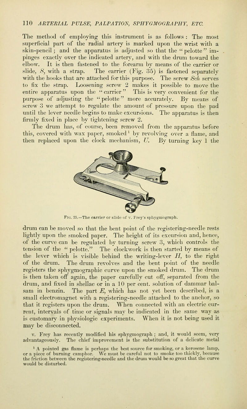 The method of employing this instrument is as follows : The most superficial part of the radial artery is marked upon the wrist with a skin-pencil; and the apparatus is adjusted so that the pelotte im- pinges exactly over the indicated artery, and wnth the drum toward the elbow. It is then fastened to the forearm by means of the carrier or slide, S, with a strap. The carrier (Fig. 35) is fastened separately with the hooks that are attached for this purpose. The screw Sch serves to fix the strap. Loosening screw 2 makes it possible to move the entire apparatus upon the  carrier  This is very convenient for the purpose of adjusting the pelotte more accurately. By means of screw 3 we attempt to regulate the amount of pressure upon the pad until the lever needle begins to make excursions. The apparatus is then firmly fixed in place by tightening screw 2. The drum has, of course, been removed from the apparatus before this, covered with wax paper, smoked ^ by revolving over a flame, and then replaced upon the clock mechanism, U. By turning key 1 the Fig. 35.—The carrier or slide of v. Frey's sphygmograph. drum can be moved so that the bent point of the registering-needle rests lightly upon the smoked paper. The height of its excursion and, hence, of the curve can be regulated by turning screw 3, w^hich controls the tension of the  pelotte. The clockwork is then started by means of the lever which is visible behind the writing-lever H, to the right of the drum. The drum revolves and the bent point of the needle registers the sphygmographic curve upon the smoked drum. The drum is then taken off again, the paper carefully cut off, separated from the drum, and fixed in shellac or in a 10 per cent, solution of dammar bal- sam in benzin. The part E, which has not yet been described, is a small electromagnet with a registering-needle attached to the anchor, so that it registers upon the drum. AVhen connected with an electric cur- rent, intervals of time or signals may be indicated in the same way as is customary in physiologic experiments. When it is not being used it may be disconnected. V. Frey has recently modified his sphygmograph ; and, it would seem, very advantageously. The chief improvement is the substitution of a delicate metal ^ A pointed gas flame is perhaps the best source for smoking, or a kerosene lamp, or a piece of burning camphor. We must be careful not to smoke too thickly, because the friction between the registering-needle and the drum would be so great that the curve would be disturbed.