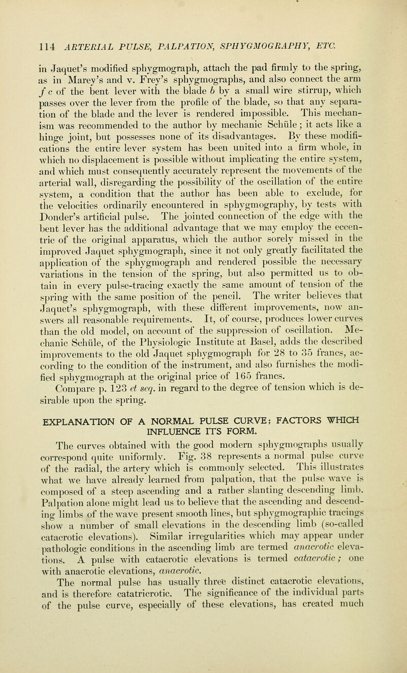 in Jaquet's modified sphygmograph, attach the pad firmly to the spring, as in Marey's and v. Frey's sphygmographs, and also connect the arm / c of the bent lever with the blade 6 by a small wire stirrup, which passes over the lever from the profile of the blade, so that any separa- tion of the blade and the lever is rendered impossible. This mechan- ism was recommended to the author by mechanic Schtile; it acts like a hinge joint, but possesses none of its disadvantages. By these modifi- cations the entire lever system has been united into a firm whole, in which no displacement is possible without implicating the entire system, and which must consequently accurately represent the movements of the arterial wall, disregarding the possibility of the oscillation of the entire system, a condition that the author has been able to exclude, for the velocities ordinarily encountered in sphygmography, by tests with Bonder's artificial pulse. The jointed connection of the edge with the bent lever has the additional advantage that we may employ the eccen- tric of the original apparatus, which the author sorely missed in the improved Jaquet sphygmograph, since it not only greatly facilitated the application of the sphygmograph and rendered possible the necessary variations in the tension of the spring, but also permitted us to ob- tain in every pulse-tracing exactly the same amount of tension of the spring with the same position of the pencil. The writer believes that Jaquet's sphygmograph, with these different improvements, now an- swers all reasonable requirements. It, of course, produces lower curves than the old model, on account of the suppression of oscillation. Me- chanic Schiile, of the Physiologic Institute at Basel, adds the described improvements to the old Jaquet sphygmograph for 28 to 35 francs, ac- cording to the condition of the instrument, and also furnishes the modi- fied sphygmograph at the original price of 165 francs. Compare p. 123 et seq. in regard to the degree of tension which is de- sirable upon the spring. EXPLANATION OF A NORMAL PULSE CURVE; FACTORS WHICH INFLUENCE ITS FORM. The curves obtained with the good modern sphygmographs usually correspond quite uniformly. Fig. 38 represents a normal pulse curve of the radial, the artery which is commonly selected. This illustrates what we have already learned from palpation, that the pulse wave is composed of a steep ascending and a rather slanting descending limb. Palpation alone might lead us to believe that the ascending and descend- ing limbs of the wave present smooth lines, but sphygmographic tracings show a number of small elevations in the descending limb (so-called catacrotic elevations). Similar irregularities which may appear under pathologic conditions in the ascending limb are termed anacrotic eleva- tions. A pulse with catacrotic elevations is termed catacrotic; one with anacrotic elevations, anacrotic. The normal pulse has usually three distinct catacrotic elevations, and is therefore catatrierotic. The significance of the individual parts of the pulse curve, especially of these elevations, has created much