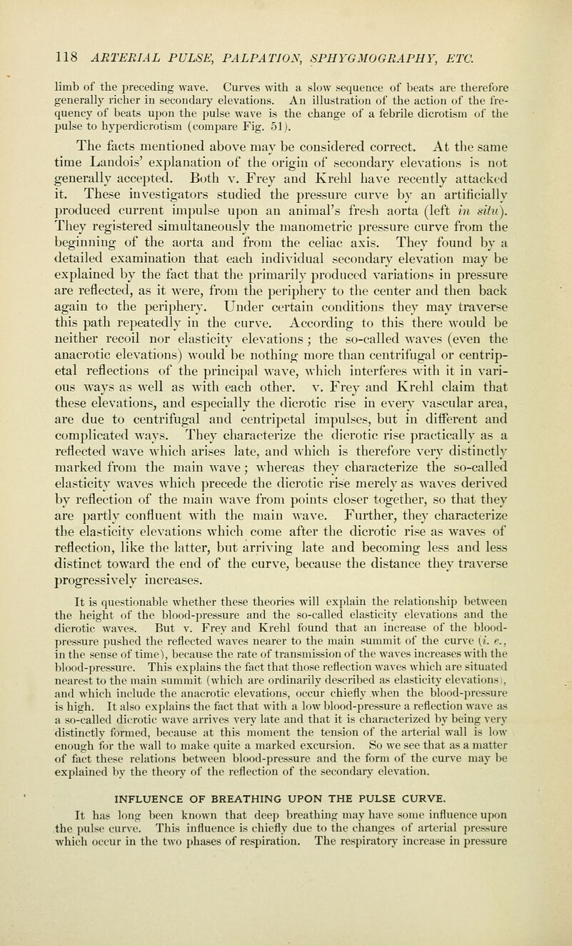 limb of the preceding wave. Curves with a slow sequence of beats are therefore generally richer in secondary elevations. An illustration of the action of the fre- quency of beats uj^on the pulse wave is the change of a febrile dicrotism of the pulse to hyperdicrotism (compare Fig. 51). The facts mentioned above may be considered correct. At the same time Landois' explanation of the origin of secondary elevations is not generally accepted. Both v. Frey and Krehl have recently attacked it. These investigators studied the pressure curve by an artificially produced current impulse upon an animal's fresh aorta (left in situ). They registered simultaneously the manometric pressure curve from the beginning of the aorta and from the celiac axis. They found by a detailed examination that each individual secondary elevation may be explained by the fact that the primarily produced variations in pressure are reflected, as it were, from the periphery to the center and then back again to the periphery. Under certain conditions they may traverse this path repeatedly in the curve. According to this there would be neither recoil nor elasticity elevations ; the so-called waves (even the anacrotic elevations) would be nothing more than centrifugal or centrip- etal reflections of the principal wave, which interferes with it in vari- ous ways as well as with each other, v. Frey and Krehl claim that these elevations, and especially the dicrotic rise in every vascular area, are due to centrifugal and centripetal impulses, but in diiferent and complicated ways. They characterize the dicrotic rise practically as a reflected wave which arises late, and which is therefore very distinctly marked from the main wave; whereas they characterize the so-called elasticity waves which precede the dicrotic rise merely as waves derived by reflection of the main wave from points closer together, so that they are partly confluent with the main wave. Further, they characterize the elasticity elevations which come after the dicrotic rise as waves of reflection, like the latter, but arriving late and becoming less and less distinct toward the end of the curve, because the distance they traverse progressively increases. It is questionable whether these theories will explain the relationship between the height of the blood-pressure and the so-called elasticity elevations and the dicrotic waves. But v. Frey and Krehl found that an increase of the blood- pressure pushed the reflected waves nearer to the main summit of the curve {i. e., in the sense of time), because the rate of transmission of the waves increases with the blood-pressure. This explains the fact that those reflection waves which are situated nearest to the main summit (which are ordinarily described as elasticity elevations i, and which include the anacrotic elevations, occur chiefly when the blood-pressure is high. It also explains the fact that with a low blood-isressure a reflection wave as a so-called dicrotic wave arrives veiy late and that it is characterized by being very distinctly formed, because at this moment tlie tension of the arterial wall is low enough for the wall to make quite a marked excursion. So we see that as a matter of fact these relations between blood-pressure and the form of the curve may be explained by the theory of the reflection of the secondary elevation. INFLUENCE OF BREATHING UPON THE PULSE CURVE. It has long been known that deep breathing may have some influence upon the pulse curve. This influence is chiefly due to the changes of arterial pressure which occur in the two phases of respiration. The respiratory increase in pressure