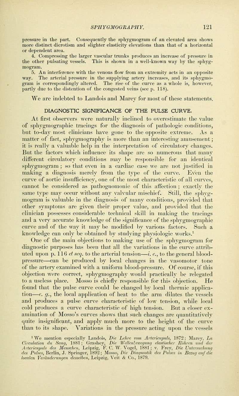 pressure in the part. Consequently the sphygmogram of an elevated area shows more distinct dicrotism and slighter elasticity elevations than that of a horizontal or dependent area. 4. Compressing the larger vascular trunks produces an increase of pressure in the other pulsating vessels. This is shown in a well-known way by the sphyg- mogram. 5. An interference with the venous flow from an extremity acts in an opposite way. The arterial pressure in the supplying artery increases, and its sphygmo- gram is correspondingly altered. The rise of the curve as a whole is, however, partly due to the distention of the congested veins (see p. 118). We are indebted to Landois and Marey for most of these statements. DIAGNOSTIC SIGNIFICANCE OF THE PULSE CURVE. At first observers were naturally inclined to overestimate the value of sphygraographic tracings for the diagnosis of pathologic conditions, but to-day most clinicians have gone to the opposite extreme. As a matter of fact, sphygmography is more than an interesting amusement; it is really a valuable help in the interpretation of circulatory changes. But the factors which influence its shape are so numerous that many different circulatory conditions may be responsible for an identical sphygmogram; so that even in a cardiac case we are not justified in making a diagnosis merely from the type of the curve. Even the curve of aortic insufficiency, one of the most characteristic of all curves, cannot be considered as pathognomonic of this affection ; exactly the same type may occur without any valvular mischief. Still, the sphyg- mogram is valuable in the diagnosis of many conditions, provided that other symptoms are given their proper value, and provided that the clinician possesses considerable technical skill in making the tracings and a very accurate knowledge of the significance of the sphygmographic curve and of the way it may be modified by various factors. Such a knowledge can only be obtained by studying physiologic works.^ One of the main objections to making use of the sphygmogram for diagnostic purposes has been that all the variations in the curve attrib- uted upon p. 116 et seq. to the arterial tension—i. e., to the general blood- pressure—can be produced by local changes in the vasomotor tone of the artery examined with a uniform blood-pressure. Of course, if this objection were correct, sphygmography would practically be relegated to a useless place. Mosso is chiefly responsible for this objection. He found that the pulse curve could be changed by local thermic applica- tion—e. g., the local application of heat to the arm dilates the vessels and produces a pulse curve characteristic of low tension, while local cold produces a curve characteristic of high tension. But a closer ex- amination of Mosso's curves shows that such changes are quantitatively quite insignificant, and apply much more to the height of the curve than to its shape. Variations in the pressure acting upon the vessels ^ We mention especially Landois, Die Lehre vom Arterieupuls, 1872; Marey, La Circulation du Sane/, 1881; Grashey, Die Wellenbewef/ung elastischer Rbhren und der A rterienpuls des Menschen, Leipzig, F. C. W. Vogel, 1881; v. Frey, Die Untersuehung des Pulses, Berlin, J. Springer, 1892; Mosso, Die Diac/nostilc des Pidses in Bezug avf die localen Verdnderungen dessetben, Leipzig, Veit & Co., 1879.